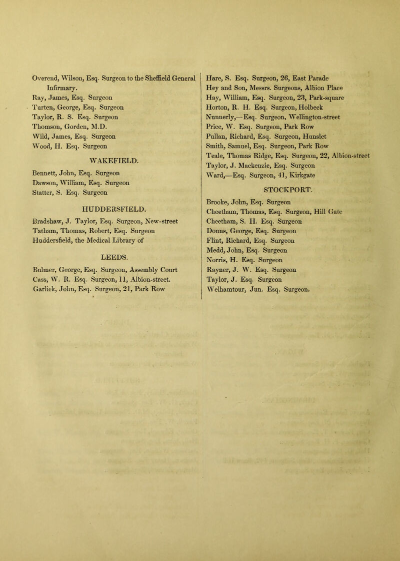 Overend, Wilson, Esq. Surgeon to the Sheffield General Infirmary. Ray, James, Esq. Surgeon Turten, George, Esq. Surgeon Taylor, R. S. Esq. Surgeon Thomson, Gorden, M.D. Wild, James, Esq. Surgeon Wood, H. Esq. Surgeon WAKEFIELD. Bennett, John, Esq. Surgeon Dawson, William, Esq. Surgeon Statter, S. Esq. Surgeon HUDDERSFIELD. Bradshaw, J. Taylor, Esq. Surgeon, New-street Tatham, Thomas, Robert, Esq. Surgeon Huddersfield, the Medical Library of LEEDS. Bulmer, George, Esq. Surgeon, Assembly Court Cass, W. R. Esq. Surgeon, 11, Albion-street. Garlick, John, Esq. Surgeon, 21, Park Row Hare, S. Esq. Surgeon, 26, East Parade Hey and Son, Messrs. Surgeons, Albion Place Hay, William, Esq. Surgeon, 23, Park-square Horton, R. H. Esq. Surgeon, Holbeck Nunnerly,—Esq. Surgeon, Wellington-street Price, W. Esq. Surgeon, Park Row Pullan, Richard, Esq. Surgeon, Hunslet Smith, Samuel, Esq. Surgeon, Park Row Teale, Thomas Ridge, Esq. Surgeon, 22, Albion-street Taylor, J. Mackenzie, Esq. Surgeon Ward,—Esq. Surgeon, 41, Kirkgate STOCKPORT. Brooke, John, Esq. Surgeon Cheetham, Thomas, Esq. Surgeon, Hill Gate Cheetham, S. H. Esq. Surgeon Douns, George, Esq. Surgeon Flint, Richard, Esq. Surgeon Medd, John, Esq. Surgeon Norris, H. Esq. Surgeon Rayner, J. W. Esq. Surgeon Taylor, J. Esq. Surgeon Welhamtour, Jun. Esq. Surgeon,