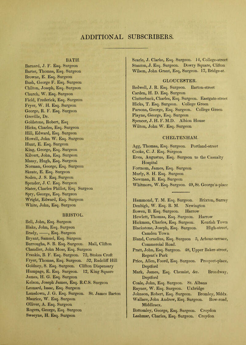 ADDITIONAL SUBSCRIBERS. BATH. Barnard, J. F. Esq. Surgeon Barter, Thomas, Esq. Surgeon Browne, E. Esq. Surgeon Bush, George F. Esq. Surgeon Chilton, Joseph, Esq. Surgeon Church, W. Esq. Surgeon Field, Frederick, Esq. Surgeon Fryer, W. H. Esq. Surgeon George, R. F. Esq. Surgeon Greville, Dr. Goldstone, Robert, Esq Hicks, Charles, Esq. Surgeon Hill, Edward, Esq. Surgeon Howell, John W. Esq. Surgeon Hunt, E. Esq. Surgeon King, George, Esq. Surgeon Kilvert, John, Esq. Surgeon Massy, Hugh, Esq. Surgeon Norman, George, Esq. Surgeon Skeate, E. Esq. Surgeon Soden, J. S. Esq. Surgeon Spender, J. C. Esq. Surgeon Slater, Charles Phillot, Esq. Surgeon Spry, George, Esq. Surgeon Wright, Edward, Esq. Surgeon White, John, Esq. Surgeon BRISTOL. Bell, John, Esq. Surgeon Blake, John, Esq. Surgeon Brady, , Esq. Surgeon Bryant, Samuel, Esq. Surgeon Burroughs, S. B. Esq. Surgeon. Mall, Clifton Chandler, John Moss, Esq. Surgeon Frankis, B. F. Esq. Surgeon. 72, Stokes Croft Fryer, Thomas, Esq. Surgeon. 52, Radcliff Hill Goldney, S. Esq. Surgeon. Clifton Dispensary Humpage, E. Esq. Surgeon. 12, King Square James, H. G. Esq. Surgeon Kelson, Joseph James, Esq. R.C.S. Surgeon Leonard, Isaac, Esq. Surgeon Lansdown, J. G. Esq. Surgeon. St. James Barton Maurice, W. Esq. Surgeon Olliver, A. Esq. Surgeon Rogers, George, Esq. Surgeon Sweeyne, H. Esq. Surgeon Searle, J. Clarke, Esq. Surgeon. 14, College-street Stanton, J. Esq. Surgeon. Dowry Square, Clifton Wilson, John Grant, Esq, Surgeon. 17, Bridge-st. GLOUCESTER. Bedwell, J. R. Esq. Surgeon. Barton-street Carden, H. D. Esq. Surgeon Clutterbuck, Charles, Esq. Surgeon. Eastgate-street Hicks, T. Esq. Surgeon. College Green Parsons, George, Esq. Surgeon. College Green Playne, George, Esq. Surgeon Spencer, J. H. F. M.D. Albion House Wilton, John W. Esq. Surgeon CHELTENHAM. Agg, Thomas, Esq. Surgeon. Portland-street Cooke, C. J. Esq. Surgeon Eves, Augustus, Esq. Surgeon to the Casualty Hospital Fortnom, James, Esq. Surgeon Murly, S. H. Esq. Surgeon Newman, R. Esq. Surgeon Whitmore, W. Esq. Surgeon. 49, St. George's-piace Hammond, T. M. Esq. Surgeon. Brixton, Surrey Denbigh, W. Esq. B. M. Newington Bowen, B. Esq. Surgeon. Harrow Hewlett, Thomas, Esq. Surgeon. Harrow Hickman, Charles, Esq. Surgeon. Kentish Town Blackstone, Joseph, Esq. Surgeon. High-street, Camden Town Bland, Cornelius, Esq. Surgeon 5, Arbour-terrace, Commercial Road. Pratt, John, Esq. Surgeon. 48, Upper Baker-street, Regent’s Park Price, Allen, Foord, Esq. Surgeon. Prospect-place, Deptford Mark, James, Esq. Chemist, &c. Broadway, Deptford Coale, John, Esq. Surgeon. St. Albans Rayner, W. Esq. Surgeon. Uxbridge Johnson, Robert, Esq. Surgeon. Bromley, Mddx. Wallace, John Andrew, Esq. Surgeon. Bow-road, Middlesex. Bottomley, George, Esq. Surgeon. Croydon Lashmar, Charles, Esq. Surgeon. Croydon