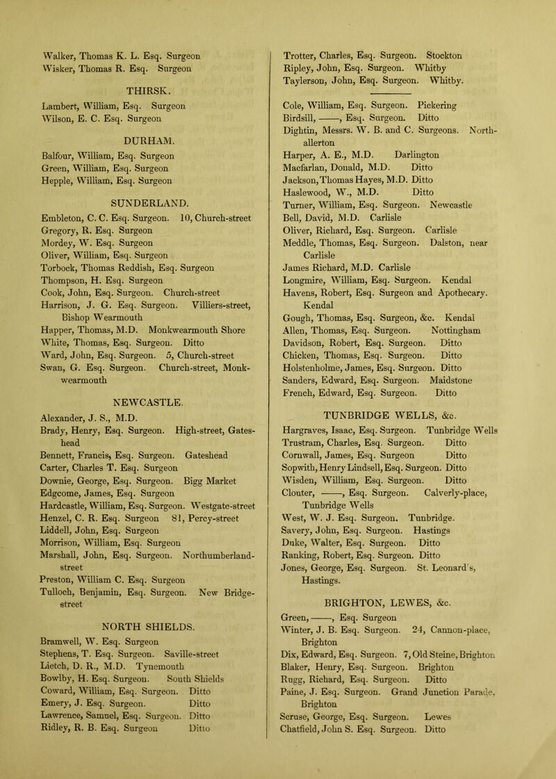 Wisker, Thomas R. Esq. Surgeon THIRSK. Lambert, William, Esq. Surgeon Wilson, E. C. Esq. Surgeon DURHAM. Balfour, William, Esq. Surgeon Green, William, Esq. Surgeon Hepple, William, Esq. Surgeon SUNDERLAND. Embleton, C. C. Esq. Surgeon. 10, Church-street Gregory, R. Esq. Surgeon Mordey, W. Esq. Surgeon Oliver, William, Esq. Surgeon Torboek, Thomas Reddish, Esq. Surgeon Thompson, H. Esq. Surgeon Cook, John, Esq. Surgeon. Church-street Harrison, J. G. Esq. Surgeon. Villiers-street, Bishop Wearmouth Happer, Thomas, M.D. Monkwearmouth Shore White, Thomas, Esq. Surgeon. Ditto Ward, John, Esq. Surgeon. 5, Church-street Swan, G. Esq. Surgeon. Church-street, Monk- wearmouth NEWCASTLE. Alexander, J. S., M.D. Brady, Henry, Esq. Surgeon. High-street, Gates- head Bennett, Francis, Esq. Surgeon. Gateshead Carter, Charles T. Esq. Surgeon Downie, George, Esq. Surgeon. Bigg Market Edgcome, James, Esq. Surgeon Hardcastle, William, Esq. Surgeon. Westgate-street Henzel, C. R. Esq. Surgeon 81, Percy-street Liddell, John, Esq. Surgeon Morrison, William, Esq. Surgeon Marshall, John, Esq. Surgeon. Northumberland- street Preston, William C. Esq. Surgeon Tulloch, Benjamin, Esq. Surgeon. New Bridge- street NORTH SHIELDS. Bramwell, W. Esq. Surgeon Stephens, T. Esq. Surgeon. Saville-street Lietch, D. R., M.D. Tynemouth Bowlby, H. Esq. Surgeon. South Shields Coward, William, Esq. Surgeon. Ditto Emery, J. Esq. Surgeon. Ditto Lawrence, Samuel, Esq. Surgeon. Ditto Ridley, R. B. Esq. Surgeon Ditto Ripley, John, Esq. Surgeon. Whitby Taylerson, John, Esq. Surgeon. Whitby. Cole, William, Esq. Surgeon. Pickering Birdsill, , Esq. Surgeon. Ditto Dightin, Messrs. W. B. and C. Surgeons. North- allerton Harper, A. E., M.D. Darlington Macfarlan, Donald, M.D. Ditto Jackson,Thomas Hayes, M.D. Ditto Haslewood, W., M.D. Ditto Turner, William, Esq. Surgeon. Newcastle Bell, David, M.D. Carlisle Oliver, Richard, Esq. Surgeon. Carlisle Meddle, Thomas, Esq. Surgeon. Dalston, near Carlisle James Richard, M.D. Carlisle Longmire, William, Esq. Surgeon. Kendal Havens, Robert, Esq. Surgeon and Apothecary. Kendal Gough, Thomas, Esq. Surgeon, &c. Kendal Allen, Thomas, Esq. Surgeon. Nottingham Davidson, Robert, Esq. Surgeon. Ditto Chicken, Thomas, Esq. Surgeon. Ditto Holstenholme, James, Esq. Surgeon. Ditto Sanders, Edward, Esq. Surgeon. Maidstone French, Edward, Esq. Surgeon. Ditto TUNBRIDGE WELLS, &c. Hargraves, Isaac, Esq. Surgeon. Tunbridge Wells Trustram, Charles, Esq. Surgeon. Ditto Cornwall, James, Esq. Surgeon Ditto Sopwith, Henry Lindsell, Esq. Surgeon. Ditto Wisden, William, Esq. Surgeon. Ditto Clouter, ——-, Esq. Surgeon. Calverly-place, Tunbridge Wells West, W. J. Esq. Surgeon. Tunbridge. Savery, John, Esq. Surgeon. Hastings Duke, Walter, Esq. Surgeon. Ditto Ranking, Robert, Esq. Surgeon. Ditto Jones, George, Esq. Surgeon. St. Leonard's, Hastings. BRIGHTON, LEWES, &c. Green, , Esq. Surgeon Winter, J. B. Esq. Surgeon. 24, Cannon-place, Brighton Dix, Edward, Esq. Surgeon. 7, Old Steine, Brighton Blaker, Henry, Esq. Surgeon. Brighton Rugg, Richard, Esq. Surgeon. Ditto Paine, J. Esq. Surgeon. Grand Junction Parade, Brighton Scruse, George, Esq. Surgeon. Lewes Chatfield, John S. Esq. Surgeon. Ditto
