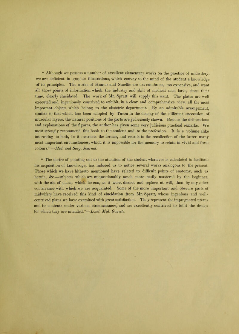 “ Although we possess a number of excellent elementary works on the practice of midwifery, we are deficient in graphic illustrations, which convey to the mind of the student a knowledge of its principles. The works of Hunter and Smellie are too cumbrous, too expensive, and want all those points of information which the industry and skill of medical men have, since their time, clearly elucidated. The work of Mr. Spratt will supply this want. The plates are well executed and ingeniously contrived to exhibit, in a clear and comprehensive view, all the most important objects which belong to the obstetric department. By an admirable arrangement, similar to that which has been adopted by Tuson in the display of the different succession of muscular layers, the natural positions of the parts are judiciously shown. Besides the delineations and explanations of the figures, the author has given some very judicious practical remarks. W e most strongly recommend this book to the student and to the profession. It is a volume alike interesting to both, for it instructs the former, and recalls to the recollection of the latter many most important circumstances, which it is impossible for the memory to retain in vivid and fresh colours.”—Med. and Sury. Journal. “ The desire of pointing out to the attention of the student whatever is calculated to facilitate his acquisition of knowledge, has induced us to notice several works analogous to the present. Those which we have hitherto mentioned have related to difficult points of anatomy, such as hernia, &c.—subjects which are unquestionably much more easily mastered by the beginner, with the aid of plans, which he can, as it were, dissect and replace at will, than by any other contrivance with which we are acquainted. Some of the more important and obscure parts of midwifery have received this kind of elucidation from Mr. Spratt, whose ingenious and well- contrived plans we have examined with great satisfaction. They represent the impregnated uterus and its contents under various circumstances, and are excellently contrived to fulfil the design for which the)- are intended.”—Land. Med. Gazette.