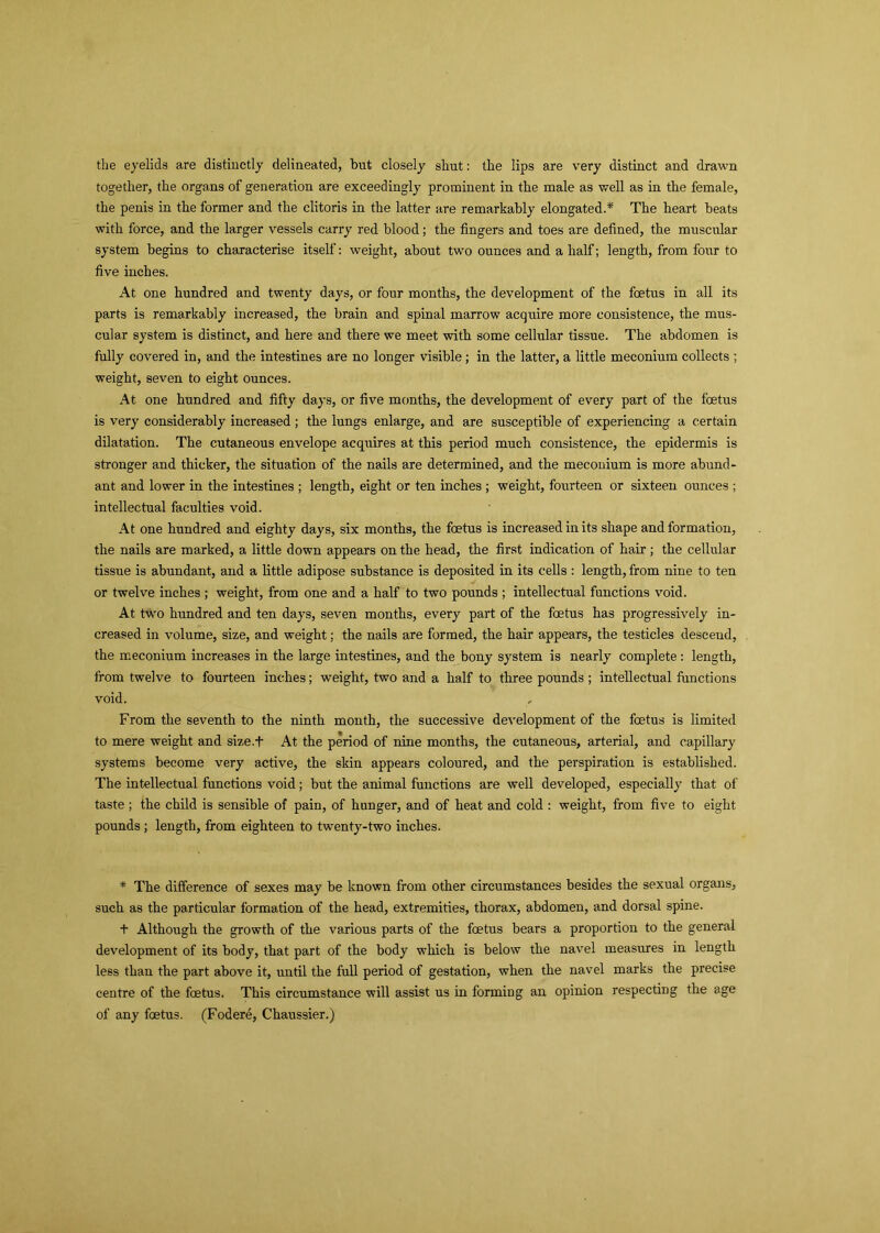 the eyelids are distinctly delineated, but closely shut: the lips are very distinct and drawn together, the organs of generation are exceedingly prominent in the male as well as in the female, the penis in the former and the clitoris in the latter are remarkably elongated.* The heart beats with force, and the larger vessels carry red blood; the fingers and toes are defined, the muscular system begins to characterise itself: weight, about two ounces and a half; length, from four to five inches. At one hundred and twenty days, or four months, the development of the foetus in all its parts is remarkably increased, the brain and spinal marrow acquire more consistence, the mus- cular system is distinct, and here and there we meet with some cellular tissue. The abdomen is fully covered in, and the intestines are no longer visible; in the latter, a little meconium collects ; weight, seven to eight ounces. At one hundred and fifty days, or five months, the development of every part of the foetus is very considerably increased; the lungs enlarge, and are susceptible of experiencing a certain dilatation. The cutaneous envelope acquires at this period much consistence, the epidermis is stronger and thicker, the situation of the nails are determined, and. the meconium is more abund- ant and lower in the intestines ; length, eight or ten inches ; weight, fourteen or sixteen ounces ; intellectual faculties void. At one hundred and eighty days, six months, the foetus is increased in its shape and formation, the nails are marked, a little down appears on the head, the first indication of hair ; the cellular tissue is abundant, and a little adipose substance is deposited in its cells : length, from nine to ten or twelve inches ; weight, from one and a half to two pounds ; intellectual functions void. At two hundred and ten days, seven months, every part of the foetus has progressively in- creased in volume, size, and weight; the nails are formed, the hair appears, the testicles descend, the meconium increases in the large intestines, and the bony system is nearly complete : length, from twelve to fourteen inches; weight, two and a half to three pounds ; intellectual functions void. From the seventh to the ninth month, the successive development of the foetus is limited to mere weight and size.f At the period of nine months, the cutaneous, arterial, and capillary systems become very active, the skin appears coloured, and the perspiration is established. The intellectual functions void; but the animal functions are well developed, especially that of taste ; the child is sensible of pain, of hunger, and of heat and cold : weight, from five to eight pounds ; length, from eighteen to twenty-two inches. * The difference of sexes may be known from other circumstances besides the sexual organs, such as the particular formation of the head, extremities, thorax, abdomen, and dorsal spine. t Although the growth of the various parts of the foetus bears a proportion to the general development of its body, that part of the body which is below the navel measures in length less than the part above it, until the full period of gestation, when the navel marks the precise centre of the foetus. This circumstance will assist us in forming an opinion respecting the age of any foetus. (Fodere, Chaussier.)