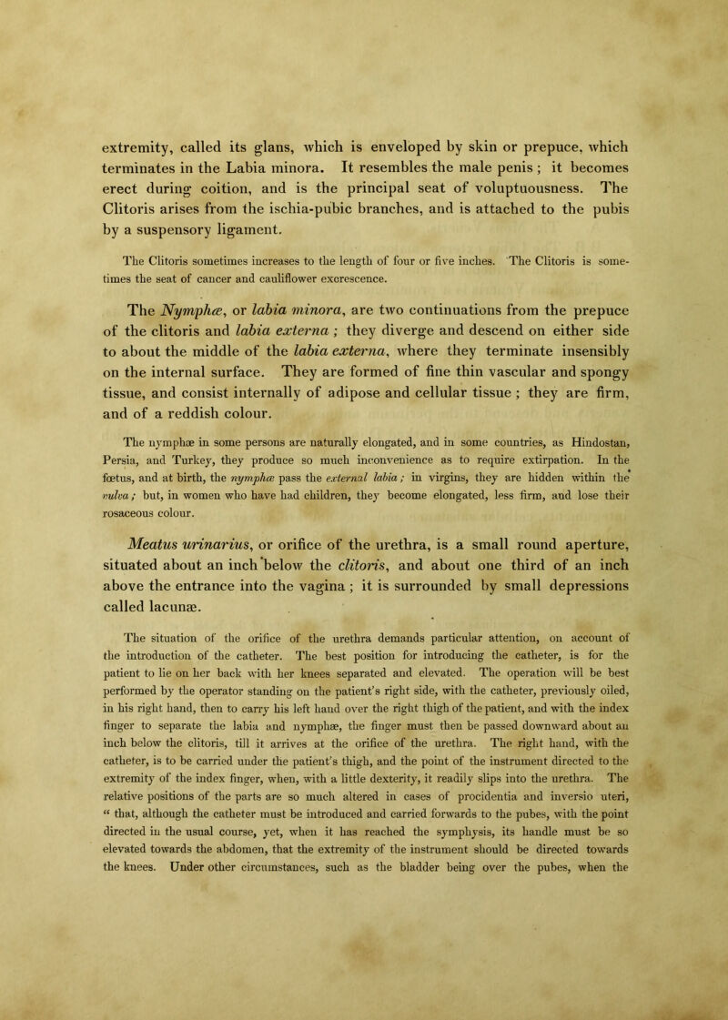 extremity, called its glans, which is enveloped by skin or prepuce, which terminates in the Labia minora. It resembles the male penis ; it becomes erect during coition, and is the principal seat of voluptuousness. The Clitoris arises from the ischia-pubic branches, and is attached to the pubis by a suspensory ligament. The Clitoris sometimes increases to the length of four or five inches. The Clitoris is some- times the seat of cancer and cauliflower excrescence. The Nymphce, or labia minora, are two continuations from the prepuce of the clitoris and labia externa ; they diverge and descend on either side to about the middle of the labia externa, where they terminate insensibly on the internal surface. They are formed of fine thin vascular and spongy tissue, and consist internally of adipose and cellular tissue ; they are firm, and of a reddish colour. The uymphoe in some persons are naturally elongated, and in some countries, as Hindostan, Persia, and Turkey, they produce so much inconvenience as to require extirpation. In the foetus, and at birth, the nymplia. pass the external labia ; in virgins, they are hidden within the vulva; but, in women who have had children, they become elongated, less firm, and lose their rosaceous colour. Meatus urinarius, or orifice of the urethra, is a small round aperture, situated about an inch below the clitoris, and about one third of an inch above the entrance into the vagina ; it is surrounded by small depressions called lacunae. The situation of the orifice of the urethra demands particular attention, on account of the introduction of the catheter. The best position for introducing the catheter, is for the patient to lie on her back with her knees separated and elevated. The operation will be best performed by the operator standing on the patient’s right side, with the catheter, previously oiled, in his right hand, then to cany his left hand over the right thigh of the patient, and with the index finger to separate the labia and nymphse, the finger must then be passed downward about an inch below the clitoris, till it arrives at the orifice of the urethra. The right hand, with the catheter, is to be carried under the patient’s thigh, and the point of the instrument directed to the extremity of the index finger, when, with a little dexterity, it readily slips into the urethra. The relative positions of the parts are so much altered in cases of procidentia and inversio uteri, “ that, although the catheter must be introduced and carried forwards to the pubes, with the point directed in the usual course, yet, when it has reached the symphysis, its handle must be so elevated towards the abdomen, that the extremity of the instrument should be directed towards the knees. Under other circumstances, such as the bladder being over the pubes, when the