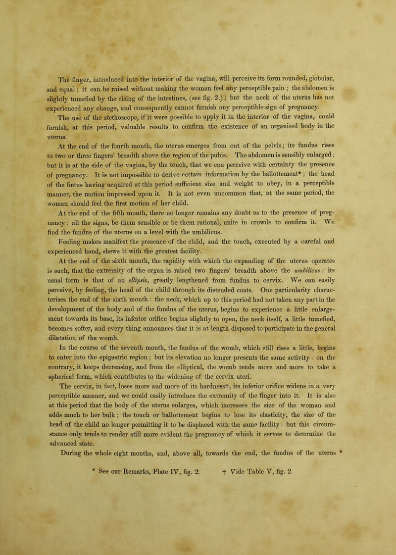 The finger, introduced into the interior of the vagina, will perceive its form rounded, globular, and equal; it can be raised without making the woman feel any perceptible pain ; the abdomen is slightly tumefied by the rising of the intestines, (see fig. 2.) ; but the neck of the uterus has not experienced any change, and consequently cannot furnish any perceptible sign of pregnancy. The use of the stethoscope, if it were possible to apply it in the interior of the vagina, could furnish, at this period, valuable results to confirm the existence of an organised body in the uterus. At the end of the fourth month, the uterus emerges from out of the pelvis; its fundus rises to two or three fingers’ breadth above the region of the pubis. The abdomen is sensibly enlarged; but it is at the side of the vagina, by the touch, that we can perceive with certainty the presence of pregnancy. It is not impossible to derive certain information by the ballottement* ; the head of the foetus having acquired at this period sufficient size and weight to obey, in a perceptible manner, the motion impressed upon it. It is not even uncommon that, at the same period, the woman should feel the first motion of her child. At the end of the fifth month, there no longer remains any doubt as to the presence of preg- nancy ; all the signs, be them sensible or be them rational, unite in crowds to confirm it. We find the fundus of the uterus on a level with the umbilicus. Feeling makes manifest the presence of the child, and the touch, executed by a careful and experienced hand, shews it with the greatest facility. At the end of the sixth month, the rapidity with which the expanding of the uterus operates is such, that the extremity of the organ is raised two fingers’ breadth above the umbilicus ; its usual form is that of an ellipsis, greatly lengthened from fundus to cervix. We can easily perceive, by feeling, the head of the child through its distended coats. One particularity charac- terises the end of the sixth month : the neck, which up to this period had not taken any part in the development of the body and of the fundus of the uterus, begins to experience a little enlarge- ment towards its base, its inferior orifice begins slightly to open, the neck itself, a little tumefied, becomes softer, and every thing announces that it is at length disposed to participate in the general dilatation of the womb. In the course of the seventh month, the fundus of the womb, which still rises a little, begins to enter into the epigastric region; but its elevation no longer presents the same activity : on the contrary, it keeps decreasing, and from the elliptical, the womb tends more and more to take a spherical form, which contributes to the widening of the cervix uteri. The cervix, in fact, loses more and more of its hardnessf, its inferior orifice widens in a very perceptible manner, and we could easily introduce the extremity of the finger into it. It is also at this period that the body of the uterus enlarges, which increases the size of the woman and adds much to her bulk; the touch or ballottement begins to lose its elasticity, the size of the head of the child no longer permitting it to be displaced with the same facility: but this circum- stance only tends to render still more evident the pregnancy of which it serves to determine the advanced state. During the whole eight months, and, above all, towards the end, the fundus of the uterus *