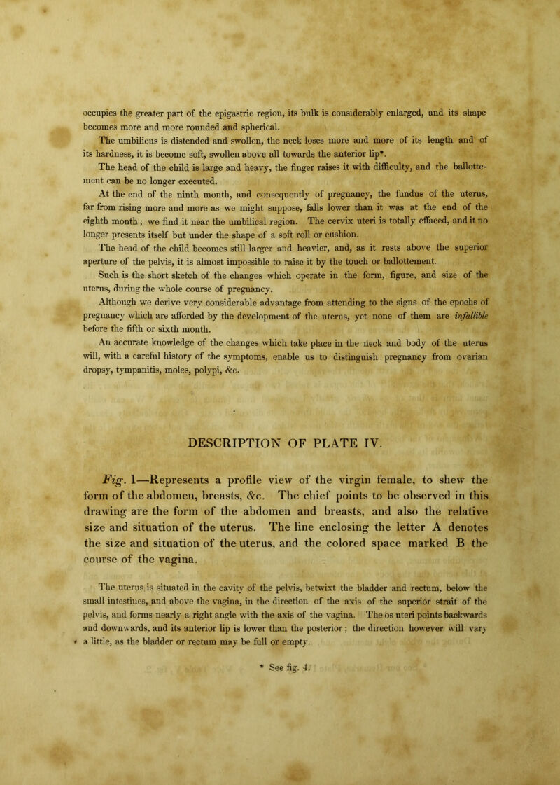 occupies the greater part of the epigastric region, its bulk is considerably enlarged, and its shape becomes more and more rounded and spherical. The umbilicus is distended and swollen, the neck loses more and more of its length and of its hardness, it is become soft, swollen above all towards the anterior lip*. The head of the child is large and heavy, the finger raises it with difficulty, and the ballotte- ment can be no longer executed. At the end of the ninth month, and consequently of pregnancy, the fundus of the uterus, far from rising more and more as we might suppose, falls lower than it was at the end of the eighth month ; we find it near the umbilical region. The cervix uteri is totally effaced, and it no longer presents itself but under the shape of a soft roll or cushion. The head of the child becomes still larger and heavier, and, as it rests above the superior aperture of the pelvis, it is almost impossible to raise it by the touch or ballottement. Such is the short sketch of the changes which operate in the form, figure, and size of the uterus, during the whole course of pregnancy. Although we derive very considerable advantage from attending to the signs of the epochs of pregnancy which are afforded by the development of the uterus, yet none of them are infallible before the fifth or sixth month. An accurate knowledge of the changes which take place in the neck and body of the uterus will, with a careful history of the symptoms, enable us to distinguish pregnancy from ovarian dropsy, tympanitis, moles, polypi, &c. DESCRIPTION OF PLATE IV. Fig. 1—Represents a profile view of the virgin female, to shew the form of the abdomen, breasts, &c. The chief points to be observed in this drawing are the form of the abdomen and breasts, and also the relative size and situation of the uterus. The line enclosing the letter A denotes the size and situation of the uterus, and the colored space marked B the course of the vagina. The uterus is situated in the cavity of the pelvis, betwixt the bladder and rectum, below the small intestines, and above the vagina, in the direction of the axis of the superior strait of the pelvis, and forms nearly a right angle with the axis of the vagina. The os uteri points backwards and downwards, and its anterior lip is lower than the posterior; the direction however will vary * a little, as the bladder or rectum may be full or empty.