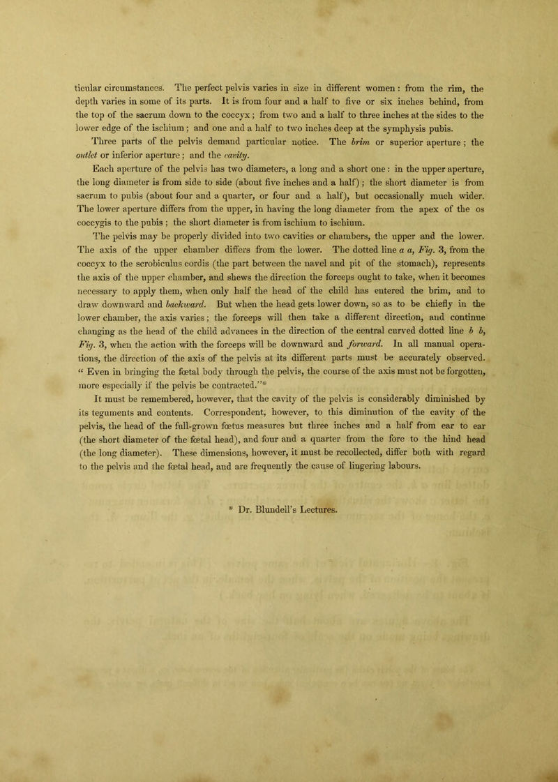 ticular circumstances. The perfect pelvis varies in size in different women: from the rim, the depth varies in some of its parts. It is from four and a half to five or six inches behind, from the top of the sacrum down to the coccyx; from two and a half to three inches at the sides to the lower edge of the ischium ; and one and a half to two inches deep at the symphysis pubis. Three parts of the pelvis demand particular notice. The brim or superior aperture ; the outlet or inferior aperture; and the cavity. Each aperture of the pelvis has two diameters, a long and a short one: in the upper aperture, the long diameter is from side to side (about five inches and a half); the short diameter is from sacrum to pubis (about four and a quarter, or four and a half), but occasionally much wider. The lower aperture differs from the upper, in having the long diameter from the apex of the os coccygis to the pubis ; the short diameter is from ischium to ischium. The pelvis may be properly divided into two cavities or chambers, the upper and the lower. The axis of the upper chamber differs from the lower. The dotted line a a, Fig. 3, from the coccyx to the scrobiculus cordis (the part between the navel and pit of the stomach), represents the axis of the upper chamber, and shews the direction the forceps ought to take, when it becomes necessary to apply them, when only half the head of the child has entered the brim, and to draw downward and backward. But when the head gets lower down, so as to be chiefly in the lower chamber, the axis varies; the forceps will then take a different direction, and continue changing as the head of the child advances in the direction of the central curved dotted line b b, Fig. 3, when the action with the forceps will be downward and forward. In all manual opera- tions, the direction of the axis of the pelvis at its different parts must be accurately observed. “ Even in bringing the foetal body through the pelvis, the course of the axis must not be forgotten, more especially if the pelvis be contracted.”* It must be remembered, however, that the cavity of the pelvis is considerably diminished by its teguments and contents. Correspondent, however, to this diminution of the cavity of the pelvis, the head of the full-grown foetus measures but three inches and a half from ear to ear (the short diameter of the foetal head), and four and a quarter from the fore to the hind head (the long diameter). These dimensions, however, it must be recollected, differ both with regard to the pelvis and the foetal head, and are frequently the cause of lingering labours. * Dr. Blundell’s Lectures.