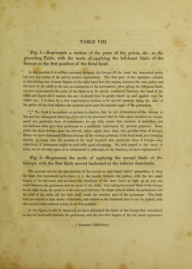 Fig. 1—Represents a section of the parts of the pelvis, &c. as the preceding Table, with the mode of applying the left-hand blade of the forceps in the first position of the foetal head. In this position it is seldom necessary to apply the forceps till the head has descended pretty low into the cavity of the pelvis, as here represented. The first part of the operation consists in introducing one or more fingers of the right hand into the vagina, between the ossa pubes and the head of the child to the ear, as conductors to the instrument; then taking the left-hand blade, (as here represented), the point of the blade is to be slowly conducted between the head of the child and fingers till it reaches the ear ; it should then be gently raised up and applied over the child’ s ear; it is then, by a slow semi-rotatory motion, to be moved upwards along the sides of the pelvis till the lock reaches the external parts near the anterior angle of the pudendum. *** We think it incumbent on us here to observe, that in our delineations of the forceps in this and the subsequent drawings, it is not to be presumed that we take upon ourselves to recom- mend any particular form of instrument; we are fully aware that teachers of midwifery and accoucheurs often give their preference to a particular instrument for general purposes. Some prefer the short forceps, some the curved, others again have their own peculiar form of forceps. Hence we have delineated different forceps in the various positions of the foetal head, not intending thereby to imply that the position of the head required that particular form of forceps—any other form of instrument might be used with equal advantage. So, with regard to the vectis or lever, we do not take upon us to recommend it, although, in one instance, we have represented it. Fig. 2—Represents the mode of applying the second blade of the forceps, with the first blade moved backward to the inferior fourchette. The general rule for the introduction of the second or right-hand blade* prescribes, to keep the blade first introduced in its place (i. e. the handle towards the pubis), with the two small fingers of the left hand, and introduce the forefinger of the same hand as high up as you can reach between the perinaeum and the head of the child ; then taking the second blade of the forceps in the right hand, the point is to be conveyed between the finger placed within the perinaeum and the head of the child, till the lock shall touch the anterior part of the perinaeum. The blade first introduced is then slowly withdrawn, and carried so far backward that it can be locked, with the second blade retained nearly in its first position. In this figure, it will be observed, we have delineated the blade of the forceps first introduced as moved backwards towards the perinaeum, and the two first fingers of the left hand represented * Denman’s Midwifery.