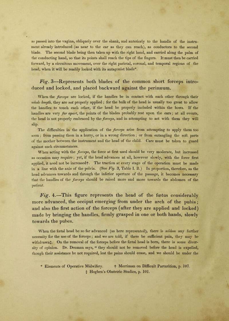 as passed into the vagina, obliquely over the shank, and anteriorly to the handle of the instru- ment already introduced (as near to the ear as they can reach), as conductors to the second blade. The second blade being then taken up with the right hand, and carried along the palm of the conducting hand, so that its points shall reach the tips of the fingers. It must then be carried forward, by a circuitous movement, over the right parietal, coronal, and temporal regions of the head, when it will be readily locked with its antagonist blade*. Fig. 3—Represents both blades of the common short forceps intro- duced and locked, and placed backward against the perineeum. When the forceps are locked, if the handles be in contact with each other through their whole length, they are not properly applied ; for the bulk of the head is usually too great to allow the handles to touch each other, if the head be properly included within the bows. If the handles are very far apart, the points of the blades probably rest upon the ears ; at all events, the head is not properly embraced by the forceps, and in attempting to act with them they will slip. The difficulties in the application of the forceps arise from attempting to apply them too soon ; from passing them in a hurry, or in a wrong direction ; or from entangling the soft parts of the mother between the instrument and the head of the child. Care must be taken to guard against such circumstances. When acting with the forceps, the force at first used should be very moderate, but increased as occasion may require; yet, if the head advances at all, however slowly, with the force first applied, it need not be increasedf. The traction at every stage of the operation must be made in a line with the axis of the pelvis. (See Fig. 3, Table I. B.) In proportion, therefore, as the head advances towards and through the inferior aperture of the passage, it becomes necessary that the handles of the forceps should be raised more and more towards the abdomen of the patient. Fig. 4.—This figure represents the head of the foetus considerably more advanced, the occiput emerging from under the arch of the pubis; and also the first action of the forceps (after they are applied and locked) made by bringing the handles, firmly grasped in one or both hands, slowly towards the pubes. When the foetal head be so far advanced (as here represented), there is seldom any further necessity for the use of the forceps; and we are told, if there be sufficient pain, they may be withdrawn^. On the removal of the forceps before the foetal head is born, there is some diver- sity of opinion. Dr. Denman says, “ they should not be removed before the head is expelled, though their assistance be not required, lest the pains should cease, and we should be under the * Elements of Operative Midwifery. f Merriman on Difficult Parturition, p. 107. % Hogben’s Obstetric Studies, p. 101.