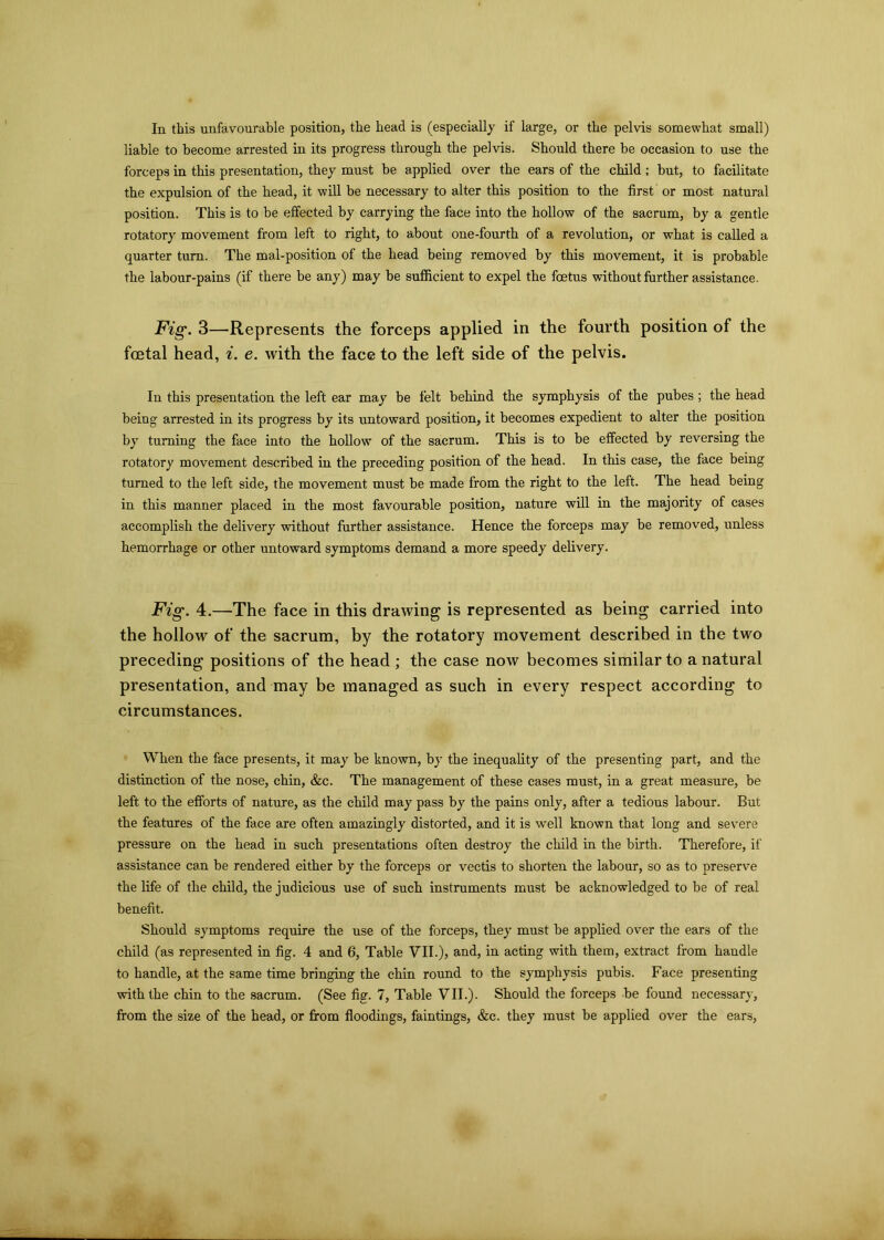 In this unfavourable position, the head is (especially if large, or the pelvis somewhat small) liable to become arrested in its progress through the pelvis. Should there be occasion to use the forceps in this presentation, they must be applied over the ears of the child; but, to facilitate the expulsion of the head, it will be necessary to alter this position to the first or most natural position. This is to be effected by carrying the face into the hollow of the sacrum, by a gentle rotatory movement from left to right, to about one-fourth of a revolution, or what is called a quarter turn. The mal-position of the head being removed by this movement, it is probable the labour-pains (if there be any) may be sufficient to expel the foetus without farther assistance. Fig. 3—Represents the forceps applied in the fourth position of the foetal head, i. e. with the face to the left side of the pelvis. In this presentation the left ear may be felt behind the symphysis of the pubes ; the head being arrested in its progress by its untoward position, it becomes expedient to alter the position by turning the face into the hollow of the sacrum. This is to be effected by reversing the rotatory movement described in the preceding position of the head. In this case, the face being turned to the left side, the movement must be made from the right to the left. The head being in this manner placed in the most favourable position, nature will in the majority of cases accomplish the delivery without further assistance. Hence the forceps may be removed, unless hemorrhage or other untoward symptoms demand a more speedy delivery. Fig. 4.—The face in this drawing is represented as being carried into the hollow of the sacrum, by the rotatory movement described in the two preceding positions of the head ; the case now becomes similar to a natural presentation, and may be managed as such in every respect according to circumstances. When the face presents, it may be known, by the inequality of the presenting part, and the distinction of the nose, chin, &c. The management of these cases must, in a great measure, be left to the efforts of nature, as the child may pass by the pains only, after a tedious labour. But the features of the face are often amazingly distorted, and it is well known that long and severe pressure on the head in such presentations often destroy the child in the birth. Therefore, if assistance can be rendered either by the forceps or vectis to shorten the labour, so as to preserve the life of the child, the judicious use of such instruments must be acknowledged to be of real benefit. Should symptoms require the use of the forceps, they must be applied over the ears of the child (as represented in fig. 4 and 6, Table VII.), and, in acting with them, extract from handle to handle, at the same time bringing the chin round to the symphysis pubis. Face presenting with the chin to the sacrum. (See fig. 7, Table VII.). Should the forceps be found necessary, from the size of the head, or from floodings, faintings, &c. they must be applied over the ears,