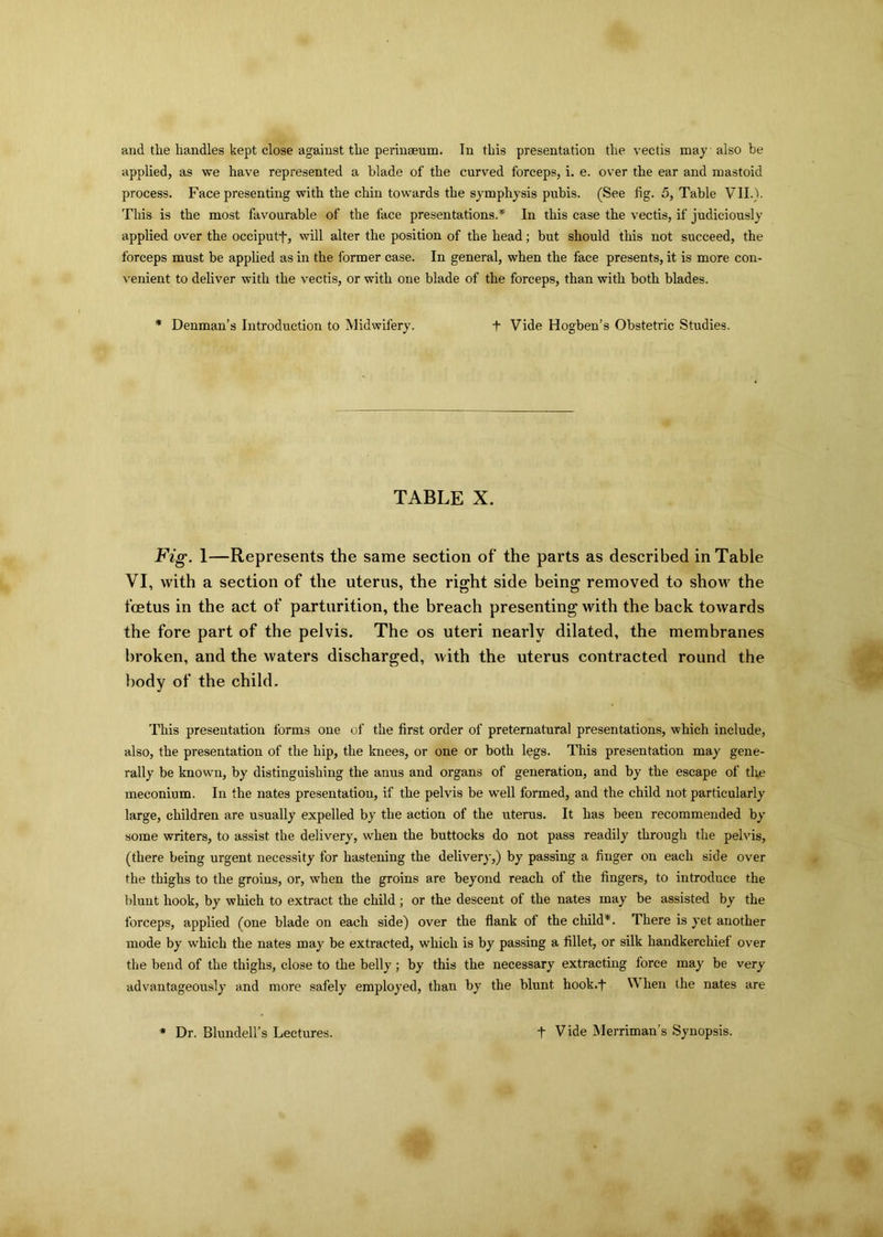 and the handles kept close against tlie perinseum. In this presentation the vectis may also be applied, as we have represented a blade of the curved forceps, i. e. over the ear and mastoid process. Face presenting with the chin towards the symphysis pubis. (See fig. 5, Table VII.). Tins is the most favourable of the face presentations.*' In this case the vectis, if judiciously applied over the occiputf, will alter the position of the head; but should this not succeed, the forceps must be applied as in the former case. In general, when the face presents, it is more con- venient to deliver with the vectis, or with one blade of the forceps, than with both blades. * Denman’s Introduction to Midwifery. t Vide Hogben’s Obstetric Studies. TABLE X. Fig. 1—Represents the same section of the parts as described in Table VI, with a section of the uterus, the right side being removed to show the foetus in the act of parturition, the breach presenting with the back towards the fore part of the pelvis. The os uteri nearly dilated, the membranes broken, and the waters discharged, with the uterus contracted round the body of the child. This presentation forms one of the first order of preternatural presentations, which include, also, the presentation of the hip, the knees, or one or both legs. This presentation may gene- rally be known, by distinguishing the anus and organs of generation, and by the escape of the meconium. In the nates presentation, if the pelvis be well formed, and the child not particularly large, children are usually expelled by the action of the uterus. It has been recommended by some writers, to assist the delivery, when the buttocks do not pass readily through the pelvis, (there being urgent necessity for hastening the delivery,) by passing a finger on each side over the thighs to the groins, or, when the groins are beyond reach of the fingers, to introduce the blunt hook, by which to extract the child ; or the descent of the nates may be assisted by the forceps, applied (one blade on each side) over the flank ol the child*. There is yet another mode by which the nates may be extracted, which is by passing a fillet, or silk handkerchief over the bend of the thighs, close to the belly ; by this the necessary extracting force may be very advantageously and more safely employed, than by the blunt hook.-f V hen the nates are