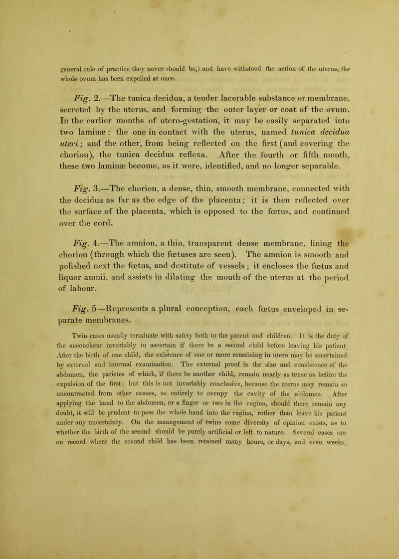 general rule of practice they never should be,) and have withstood the action of the uterus, the whole ovum has been expelled at once. Fig. 2.—The tunica decidua, a tender lacerable substance or membrane, secreted by the uterus, and forming the outer layer or coat of the ovum. In the earlier months of utero-gestation, it may be easily separated into two laminae : the one in contact with the uterus, named tunica decidua uteri; and the other, from being reflected on the first (and covering the chorion), the tunica decidua reflexa. After the fourth or fifth month, these two laminae become, as it were, identified, and no longer separable. Fig. 3.—The chorion, a dense, thin, smooth membrane, connected with the decidua as far as the edge of the placenta; it is then reflected over the surface of the placenta, which is opposed to the foetus, and continued over the cord. Fig. 4.—The amnion, a thin, transparent dense membrane, lining the chorion (through which the foetuses are seen). The amnion is smooth and polished next the foetus, and destitute of vessels; it encloses the foetus and liquor amnii, and assists in dilating the mouth of the uterus at the period of labour. Fig. 5—Represents a plural conception, each foetus enveloped in se- parate membranes. Twin cases usually terminate with safety both to the parent and children. It is the duty of the accoucheur invariably to ascertain if there be a second child before leaving his patient After the birth of one child, the existence of one or more remaining in utero may be ascertained by external and internal examination. The external proof is the size and consistence of the abdomen, the parietes of which, if there be another child, remain nearly as tense as before the expulsion of the first; but this is not invariably conclusive, because the uterus may remain so uncontracted from other causes, as entirely to occupy the cavity of the abdomen. After applying the hand to the abdomen, or a finger or two in the vagina, should there remain any doubt, it will be prudent to pass the whole hand into the vagina, rather than leave his patient under any uncertainty. On the management of twins some diversity of opinion exists, as to whether the birth of the second should be purely artificial or left to nature. Several cases are on record where the second child has been retained many hours, or days, and even weeks.