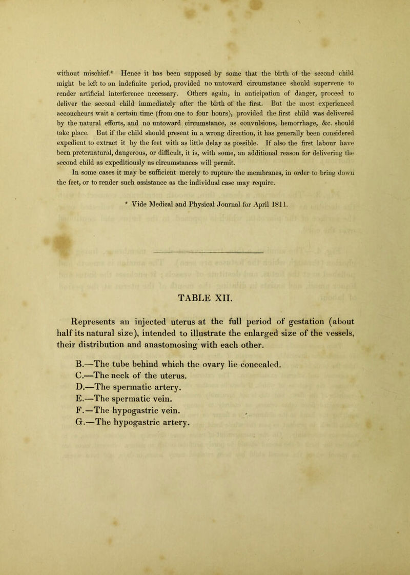\ without mischief.* Hence it has been supposed by some that the birth of the second child might he left to an indefinite period, provided no untoward circumstance should supervene to render artificial interference necessary. Others again, in anticipation of danger, proceed to deliver the second child immediately after the birth of the first. But the most experienced accoucheurs wait a certain time (from one to four hours), provided the first child was delivered by the natural efforts, and no untoward circumstance, as convulsions, hemorrhage, &c. should take place. But if the child should present in a wrong direction, it has generally been considered expedient to extract it by the feet with as little delay as possible. If also the first labour have been preternatural, dangerous, or difficult, it is, with some, an additional reason for delivering the second child as expeditiously as circumstances will permit. In some cases it may be sufficient merely to rupture the membranes, in order to bring down the feet, or to render such assistance as the individual case may require. * Vide Medical and Physical Journal for April 1811. TABLE XII. Represents an injected uterus at the full period of gestation (about half its natural size), intended to illustrate the enlarged size of the vessels, their distribution and anastomosing with each other. B. —The tube behind which the ovary lie concealed. C. —The neck of the uterus. D. —The spermatic artery. E. —The spermatic vein. F. —The hypogastric vein. G. —The hypogastric artery.