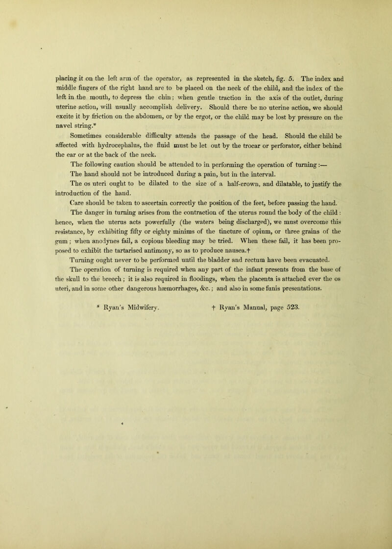 placing it on the left arm of the operator, as represented in the sketch, fig. 5. The index and middle fingers of the right hand are to be placed on the neck of the child, and the index of the left in the mouth, to depress the chin; when gentle traction in the axis of the outlet, during uterine action, will usually accomplish delivery. Should there be no uterine action, we should excite it by friction on the abdomen, or by the ergot, or the child may be lost by pressure on the navel string.* Sometimes considerable difficulty attends the passage of the head. Should the child be affected with hydrocephalus, the fluid must be let out by the trocar or perforator, either behind the ear or at the back of the neck. The following caution should be attended to in performing the operation of turning:— The hand should not be introduced during a pain, but in the interval. The os uteri ought to be dilated to the size of a half-crown, and dilatable, to justify the introduction of the hand. Care should be taken to ascertain correctly the position of the feet, before passing the hand. The danger in turning arises from the contraction of the uterus round the body of the child : hence, when the uterus acts powerfully (the waters being discharged), we must overcome this resistance, by exhibiting fifty or eighty minims of the tincture of opium, or three grains of the gum ; when anodynes fail, a copious bleeding may be tried. When these fail, it has been pro- posed to exhibit the tartarised antimony, so as to produce nausea.f Turning ought never to be performed until the bladder and rectum have been evacuated. The operation of turning is required when any part of the infant presents from the base of the skull to the breech; it is also required in floodings, when the placenta is attached ever the os uteri, and in some other dangerous haemorrhages, &c.; and also in some funis presentations. * Ryan’s Midwifery. t Ryan’s Manual, page 523.