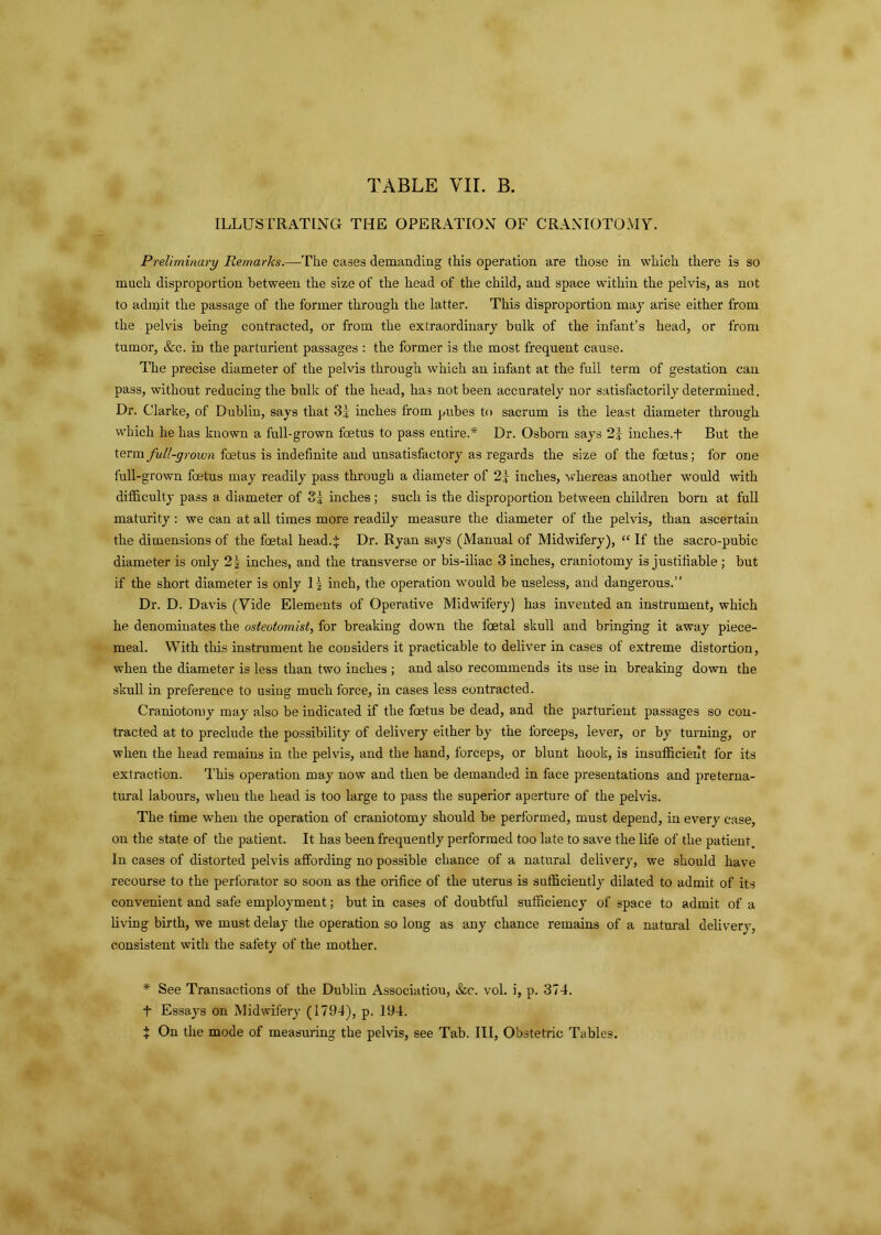 TABLE VII. B. ILLUSTRATING THE OPERATION OF CRANIOTOMY. Preliminary Remarks.—The cases demanding this operation are those in which there is so much disproportion between the size of the head of the child, and space within the pelvis, as not to admit the passage of the former through the latter. This disproportion may arise either from the pelvis being contracted, or from the extraordinary bulk of the infant’s head, or from tumor, &c. in the parturient passages : the former is the most frequent cause. The precise diameter of the pelvis through which an infant at the full term of gestation can pass, without reducing the bulk of the head, has not been accurately nor satisfactorily determined. Dr. Clarke, of Dublin, says that 3| inches from pubes to sacrum is the least diameter through which he has known a full-grown foetus to pass entire.* Dr. Osborn says 2y inches.+ But the term full-grown foetus is indefinite and unsatisfactory as regards the size of the foetus; for one full-grown foetus may readily pass through a diameter of 2} inches, whereas another would with difficulty pass a diameter of 3| inches ; such is the disproportion between children born at full maturity : we can at all times more readily measure the diameter of the pelvis, than ascertain the dimensions of the foetal head4 Dr. Ryan says (Manual of Midwifery), “ If the sacro-pubic diameter is only 2\ inches, and the transverse or bis-iliac 3 inches, craniotomy is justifiable ; but if the short diameter is only If inch, the operation would be useless, and dangerous.” Dr. D. Davis (Vide Elements of Operative Midwifery) has invented an instrument, which he denominates the osteotomist, for breaking down the foetal skull and bringing it away piece- meal. With this instrument he considers it practicable to deliver in cases of extreme distortion, when the diameter is less than two inches ; and also recommends its use in breaking down the skull in preference to using much force, in cases less contracted. Craniotomy may also be indicated if the foetus be dead, and the parturient passages so con- tracted at to preclude the possibility of delivery either by the forceps, lever, or by turning, or when the head remains in the pelvis, and the hand, forceps, or blunt hook, is insufficient for its extraction. This operation may now and then be demanded in face presentations and preterna- tural labours, when the head is too large to pass the superior aperture of the pelvis. The time when the operation of craniotomy should be performed, must depend, in every case, on the state of the patient. It has been frequently performed too late to save the life of the patient. In cases of distorted pelvis affording no possible chance of a natural delivery, we should have recourse to the perforator so soon as the orifice of the uterus is sufficiently dilated to admit of its convenient and safe employment; but in cases of doubtful sufficiency of space to admit of a living birth, we must delay the operation so long as any chance remains of a natural delivery, consistent with the safety of the mother. * See Transactions of the Dublin Associatiou, &c. vol. i, p. 374. t Essays on Midwifery (1794), p. 194. + On the mode of measuring the pelvis, see Tab. Ill, Obstetric Tables.