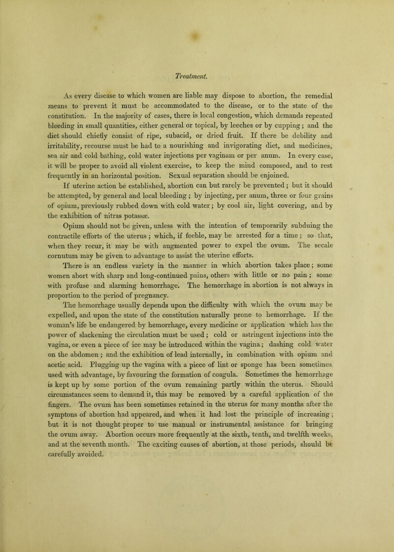 Treatment. As every disease to which women are liable may dispose to abortion, the remedial means to prevent it must be accommodated to the disease, or to the state of the constitution. In the majority of cases, there is local congestion, which demands repeated bleeding in small quantities, either general or topical, by leeches or by cupping; and the diet should chiefly consist of ripe, subacid, or dried fruit. If there be debility and irritability, recourse must be had to a nourishing and invigorating diet, and medicines, sea air and cold bathing, cold water injections per vaginam or per anum. In every case, it will be proper to avoid all violent exercise, to keep the mind composed, and to rest frequently in an horizontal position. Sexual separation should be enjoined. If uterine action be established, abortion can but rarely be prevented; but it should be attempted, by general and local bleeding; by injecting, per anum, three or four grains of opium, previously rubbed down with cold water; by cool air, light covering, and by the exhibition of nitras potass®. Opium should not be given, unless with the intention of temporarily subduing the contractile efforts of the uterus ; which, if feeble, may be arrested for a time ; so that, when they recur, it may be with augmented power to expel the ovum. The secale cornutum may be given to advantage to assist the uterine efforts. There is an endless variety in the manner in which abortion takes place; some women abort with sharp and long-continued pains, others with little or no pain; some with profuse and alarming hemorrhage. The hemorrhage in abortion is not always in proportion to the period of pregnancy. The hemorrhage usually depends upon the difficulty with which the ovum may be expelled, and upon the state of the constitution naturally prone to hemorrhage. If the woman’s life be endangered by hemorrhage, every medicine or application which has the power of slackening the circulation must be used ; cold or astringent injections into the vagina, or even a piece of ice may be introduced within the vagina; dashing cold water on the abdomen ; and the exhibition of lead internally, in combination with opium and acetic acid. Plugging up the vagina with a piece of lint or sponge has been sometimes used with advantage, by favouring the formation of coagula. Sometimes the hemorrhage is kept up by some portion of the ovum remaining partly within the uterus. Should circumstances seem to demand it, this may be removed by a careful application of the fingers. The ovum has been sometimes retained in the uterus for many months after the symptons of abortion had appeared, and when it had lost the principle of increasing; but it is not thought proper to use manual or instrumental assistance for bringing the ovum away. Abortion occurs more frequently at the sixth, tenth, and twelfth weeks, and at the seventh month. The exciting causes of abortion, at those periods, should be carefully avoided.