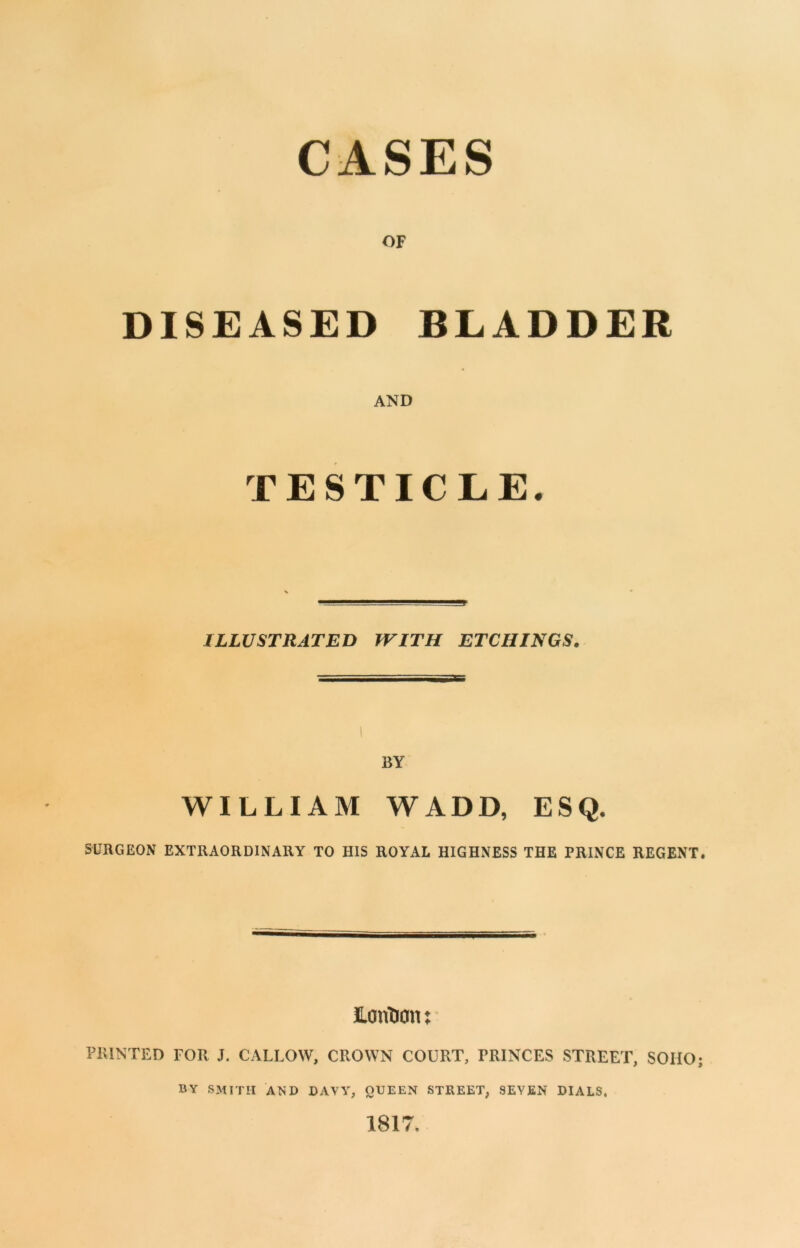 CASES OF DISEASED BLADDER AND TESTICLE. ILLUSTRATED WITH ETCHINGS. BY WILLIAM WADD, ESQ. SURGEON EXTRAORDINARY TO HIS ROYAL HIGHNESS THE PRINCE REGENT. JLorfoon: PRINTED FOR J. CALLOW, CROWN COURT, FRINCES STREET, SOHO; BY SMITH AND DAVY, QUEEN STREET, SEVEN DIALS, 1817.