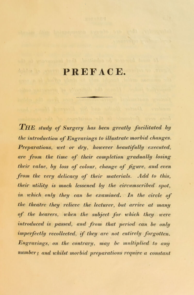 PREFACE THE study of Surgery lias been greatly facilitated by the introduction of Engravings to illustrate morbid changes. Preparations, wet or dry, however beautifully executed, are from the time of their completion gradually losing their value, by loss of colour, change of figure, and even from the very delicacy of their materials. Add to this, their utility is much lessened by the circumscribed spot, in which only they can be examined. In the circle of the theatre they relieve the lecturer, but arrive at many of the hearers, when the subject for which they were introduced is passed, and from that period can be only imperfectly recollected, if they are not entirely forgotten. > Engravings, on the contrary, may be multiplied to any number; and whilst morbid preparations require a constant