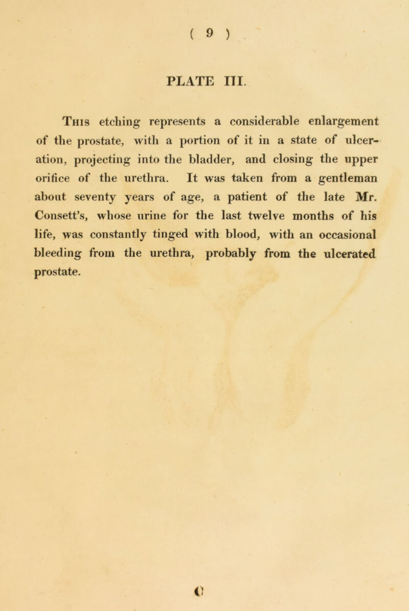 ( 9 ) PLATE III. This etching represents a considerable enlargement of the prostate, with a portion of it in a state of ulcer- ation, projecting into the bladder, and closing the upper orifice of the urethra. It was taken from a gentleman about seventy years of age, a patient of the late Mr. Consett’s, whose urine for the last twelve months of his life, was constantly tinged with blood, with an occasional bleeding from the urethra, probably from the ulcerated prostate. C