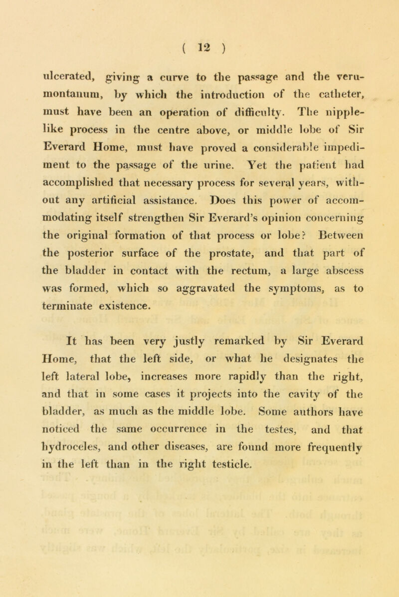 ulcerated, giving a curve to the passage and the veru- montanum, by which the introduction of the catheter, must have been an operation of difficulty. The nipple- like process in the centre above, or middle lobe of Sir Everard Home, must have proved a considerable impedi- ment to the passage of the urine. Yet the patient had accomplished that necessary process for several years, with- out any artificial assistance. Hoes this power of accom- modating itself strengthen Sir Everard’s opinion concerning the original formation of that process or lobe? Between the posterior surface of the prostate, and that part of the bladder in contact with the rectum, a large abscess was formed, which so aggravated the symptoms, as to terminate existence. It has been very justly remarked by Sir Everard Home, that the left side, or what he designates the left lateral lobe, increases more rapidly than the right, and that in some cases it projects into the cavity of the bladder, as much as the middle lobe. Some authors have noticed the same occurrence in the testes, and that hydroceles, and other diseases, are found more frequently in the left than in the right testicle.