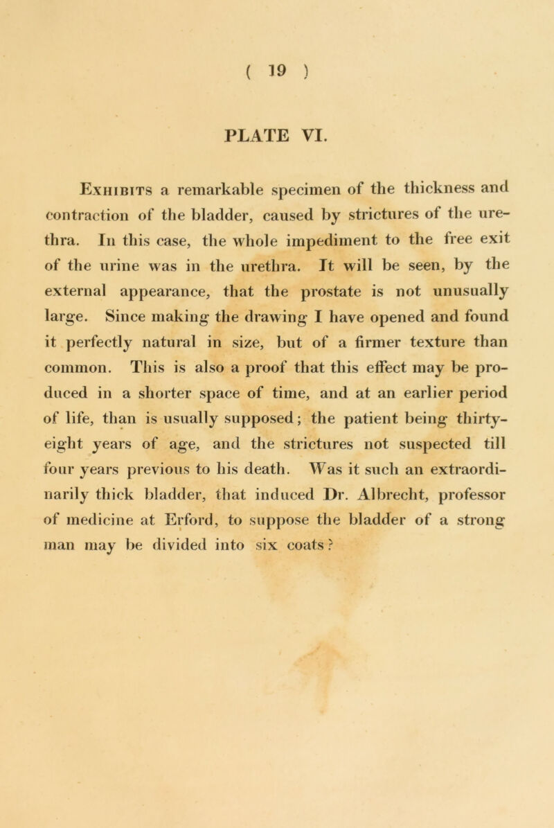 ( 39 ) PLATE VI. Exhibits a remarkable specimen of the thickness and contraction of the bladder, caused by strictures of the ure- thra. In this case, the whole impediment to the free exit of the urine was in the urethra. It will be seen, by the external appearance, that the prostate is not unusually large. Since making the drawing I have opened and found it perfectly natural in size, but of a firmer texture than common. This is also a proof that this effect may be pro- duced in a shorter space of time, and at an earlier period of life, than is usually supposed; the patient being thirty- eight years of age, and the strictures not suspected till four years previous to his death. Was it such an extraordi- narily thick bladder, that induced Dr. Albrecht, professor of medicine at Erford, to suppose the bladder of a strong man may be divided into six coats ?