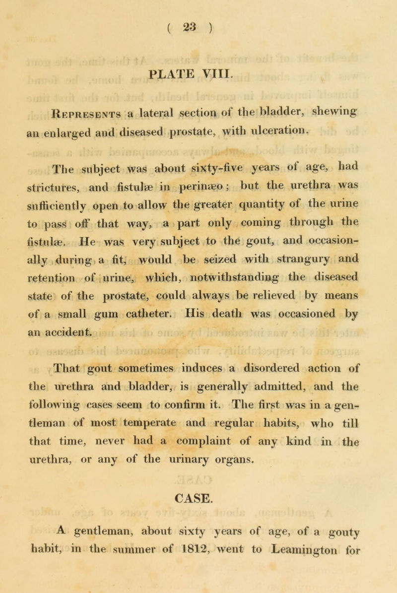 PLATE VIII. Represents a lateral section of the bladder, shewing an enlarged and diseased prostate, with ulceration. The subject was about sixty-five years ot age, had strictures, and fistulae in perinaeo; but the urethra was sufficiently open to allow the greater quantity of the urine to pass off that way, a part only coming through the fistulse. He was very subject to the gout, and occasion- ally during a fit, would be seized with strangury and retention of urine, which, notwithstanding the diseased state of the prostate, could always be relieved by means of a small gum catheter. His death was occasioned by an accident. That gout sometimes induces a disordered action of the urethra and bladder, is generally admitted, and the following cases seem to confirm it. The first was in a gen- tleman of most temperate and regular habits, who till that time, never had a complaint of any kind in the urethra, or any of the urinary organs. CASE. A gentleman, about sixty years of age, of a gouty habit, in the summer of 1812, went to Leamington for