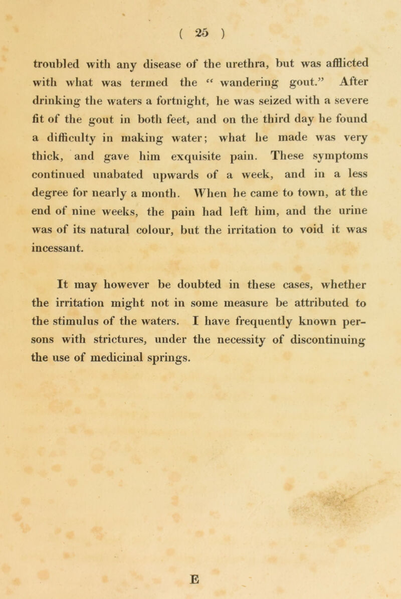 troubled with any disease of the urethra, but was afflicted with what was termed the “ wandering gout.” After drinking the waters a fortnight, he was seized with a severe 9 fit of the gout in both feet, and on the third day he found a difficulty in making water; what he made was very thick, and gave him exquisite pain. These symptoms continued unabated upwards of a week, and in a less degree for nearly a month. When he came to town, at the end of nine weeks, the pain had left him, and the urine was of its natural colour, but the irritation to void it was incessant. It may however be doubted in these cases, whether the irritation might not in some measure be attributed to the stimulus of the waters. I have frequently known per- sons with strictures, under the necessity of discontinuing the use of medicinal springs. E