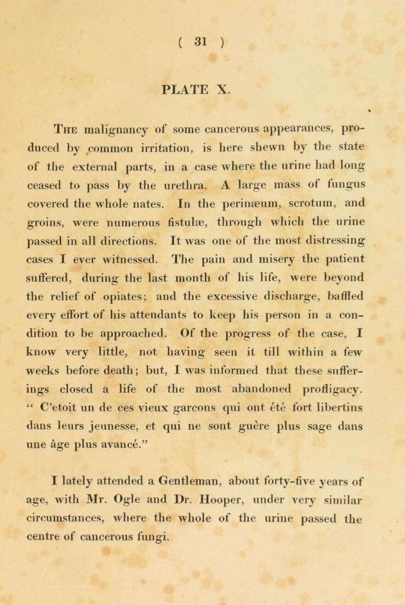 ( 31 ) PLATE X. The malignancy of some cancerous appearances, pro- duced by common irritation, is here shewn by the state of the external parts, in a case where the urine had long ceased to pass by the urethra. A large mass of fungus covered the whole nates. In the perinaeum, scrotum, and groins, were numerous fistulae, through which the urine passed in all directions. It was one of the most distressing cases I ever witnessed. The pain and misery the patient suffered, during the last month of his life, were beyond the relief of opiates; and the excessive discharge, baffled every effort of his attendants to keep his person in a con- dition to be approached. Of the progress of the case, I know very little, not having seen it till within a few weeks before death; but, I was informed that these suffer- ings closed a life of the most abandoned profligacy. “ C’etoit un de ces vieux garcons qui ont ete fort libertins dans leurs jeunesse, et qui ne sont guere plus sage dans une age plus avarice.” I lately attended a Gentleman, about forty-five years of age, with Mr. Ogle and Dr. Hooper, under very similar circumstances, where the whole of the urine passed the centre of cancerous fungi.