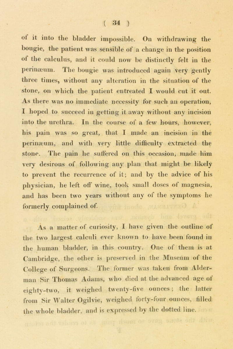 ot it into the bladder impossible. On withdrawing the bougie, the patient was sensible of a change in the position of the calculus, and it could now be distinctly felt in the perinaeum. The bougie was introduced again very gently th ree times, without any alteration in the situation of the stone, on which the patient entreated I would cut it out. As there was no immediate necessity for such an operation, I hoped to succeed in getting it away without any incision into the urethra. In the course of a few hours, however, his pain was so great, that I made an incision in the perinaeum, and with very little difficulty extracted the stone. The pain he suffered on this occasion, made him very desirous of following any plan that might be likely to prevent the recurrence of it; and by the advice of his physician, he left off wine, took small doses of magnesia, and has been two years without any of the symptoms he formerly complained of. As a matter of curiosity, I have given the outline of the two largest calculi ever known to have been found in the human bladder, in this country. One of them is at Cambridge, the other is preserved in the Museum of the College of Surgeons. The former was taken from Aider- man Sir Thomas Adams, who died at the advanced age of eiglity-two, it weighed twenty-five ounces ; the latter from Sir Walter Ogilvie, weighed forty-four ounces, filled the whole bladder, and is expressed by the dotted line.