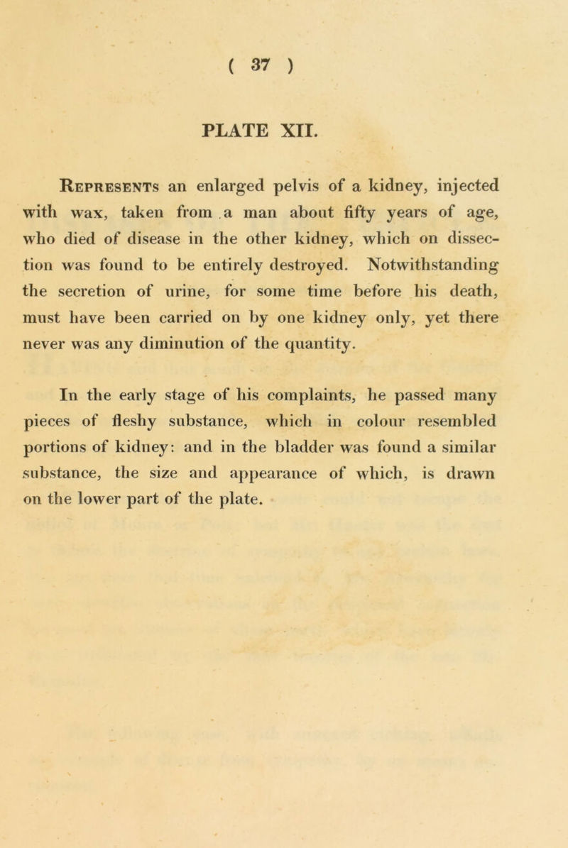 ( 37 ) PLATE XII. I Represents an enlarged pelvis of a kidney, injected with wax, taken from a man about fifty years of age, who died of disease in the other kidney, which on dissec- tion was found to be entirely destroyed. Notwithstanding the secretion of urine, for some time before his death, must have been carried on by one kidney only, yet there never was any diminution of the quantity. In the early stage of his complaints, he passed many pieces of fleshy substance, which in colour resembled portions of kidney: and in the bladder was found a similar substance, the size and appearance of which, is drawn on the lower part of the plate.