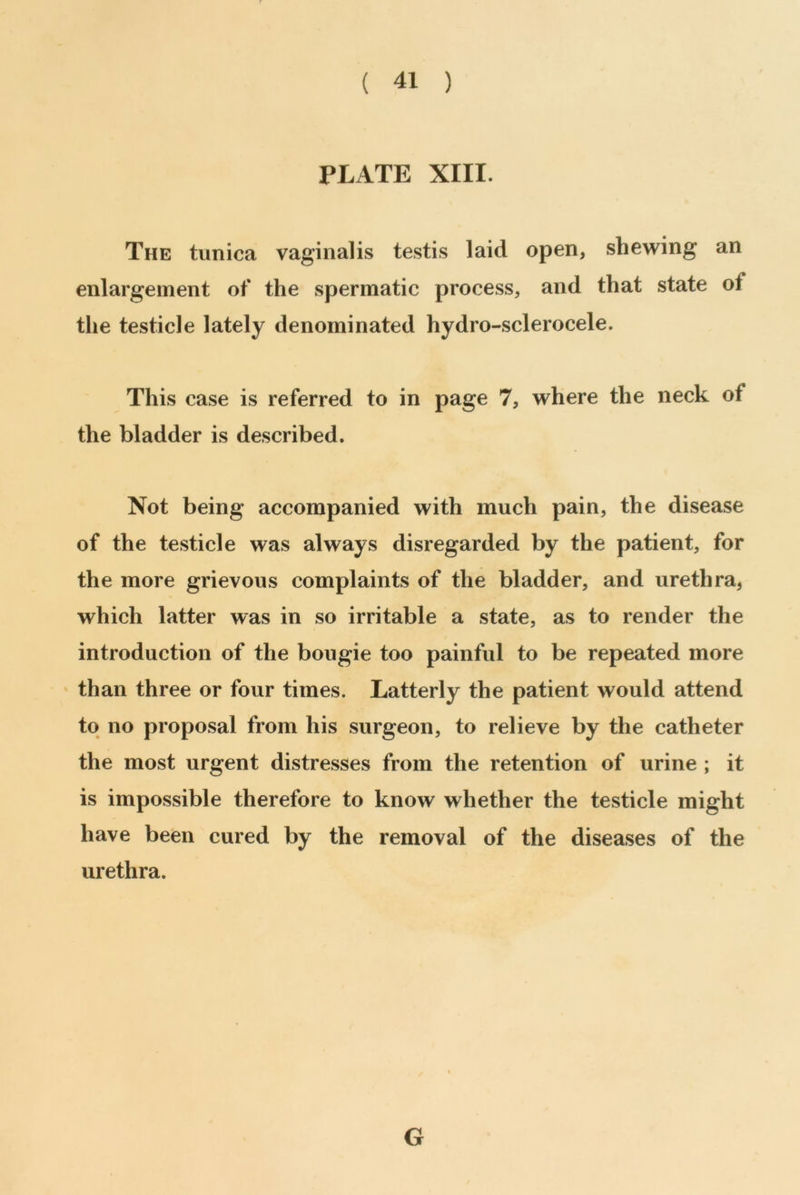 ( 41 ) PLATE XIII. The tunica vaginalis testis laid open, shewing an enlargement of the spermatic process, and that state oi the testicle lately denominated hydro-sclerocele. This case is referred to in page 7, where the neck ol the bladder is described. Not being accompanied with much pain, the disease of the testicle was always disregarded by the patient, for the more grievous complaints of the bladder, and urethra, which latter was in so irritable a state, as to render the introduction of the bougie too painful to be repeated more than three or four times. Latterly the patient would attend to no proposal from his surgeon, to relieve by the catheter the most urgent distresses from the retention of urine ; it is impossible therefore to know whether the testicle might have been cured by the removal of the diseases of the urethra. G