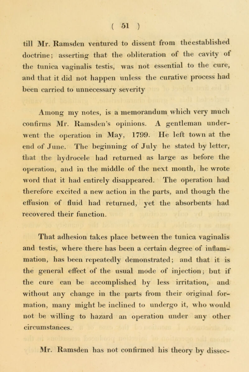 till Mr. Ramsden ventured to dissent from the established doctrine; asserting that the obliteration of the cavity of the tunica vaginalis testis, was not essential to the cure, and that it did not happen unless the curative process had been carried to unnecessary severity Among my notes, is a memorandum which very much confirms Mr. Ramsden’s opinions. A gentleman under- went the operation in May, 1799. He left town at the end of June. The beginning of July he stated by letter, that the hydrocele had returned as large as before the operation, and in the middle of the next month, he wrote word that it had entirely disappeared. The operation had therefore excited a new action in the parts, and though the effusion of fluid had returned, yet the absorbents had recovered their function. That adhesion takes place between the tunica vaginalis and testis, where there has been a certain degree of inflam- mation, has been repeatedly demonstrated; and that it is the general effect of the usual mode of injection; but if the cure can be accomplished by less irritation, and without any change in the parts from their original for- mation, many might be inclined to undergo it, who would not be willing to hazard an operation under any other circumstances. Mr. Ramsden has not confirmed his theory by dissec-