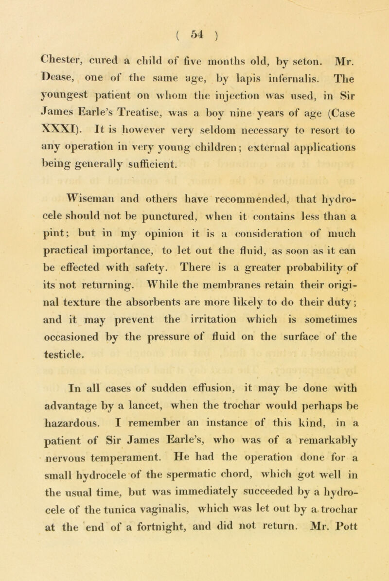 Chester, cured a child of five months old, by seton. Mr. Dease, one of the same age, by lapis infernalis. The youngest patient on whom the injection was used, in Sir James Earle’s Treatise, was a boy nine years of age (Case XXXI). It is however very seldom necessary to resort to any operation in very young children; external applications being generally sufficient. Wiseman and others have recommended, that hydro- cele should not be punctured, when it contains less than a pint; but in my opinion it is a consideration of much practical importance, to let out the fluid, as soon as it can be effected with safety. There is a greater probability of its not returning. While the membranes retain their origi- nal texture the absorbents are more likely to do their duty; and it may prevent the irritation which is sometimes occasioned by the pressure of fluid on the surface of the testicle. / . In all cases of sudden effusion, it may be done with advantage by a lancet, when the trochar would perhaps be hazardous. I remember an instance of this kind, in a patient of Sir James Earle’s, who was of a remarkably nervous temperament. He had the operation done for a small hydrocele of the spermatic chord, which got well in the usual time, but was immediately succeeded by a hydro- cele of the tunica vaginalis, which was let out by a trochar at the end of a fortnight, and did not return. Mr. Pott