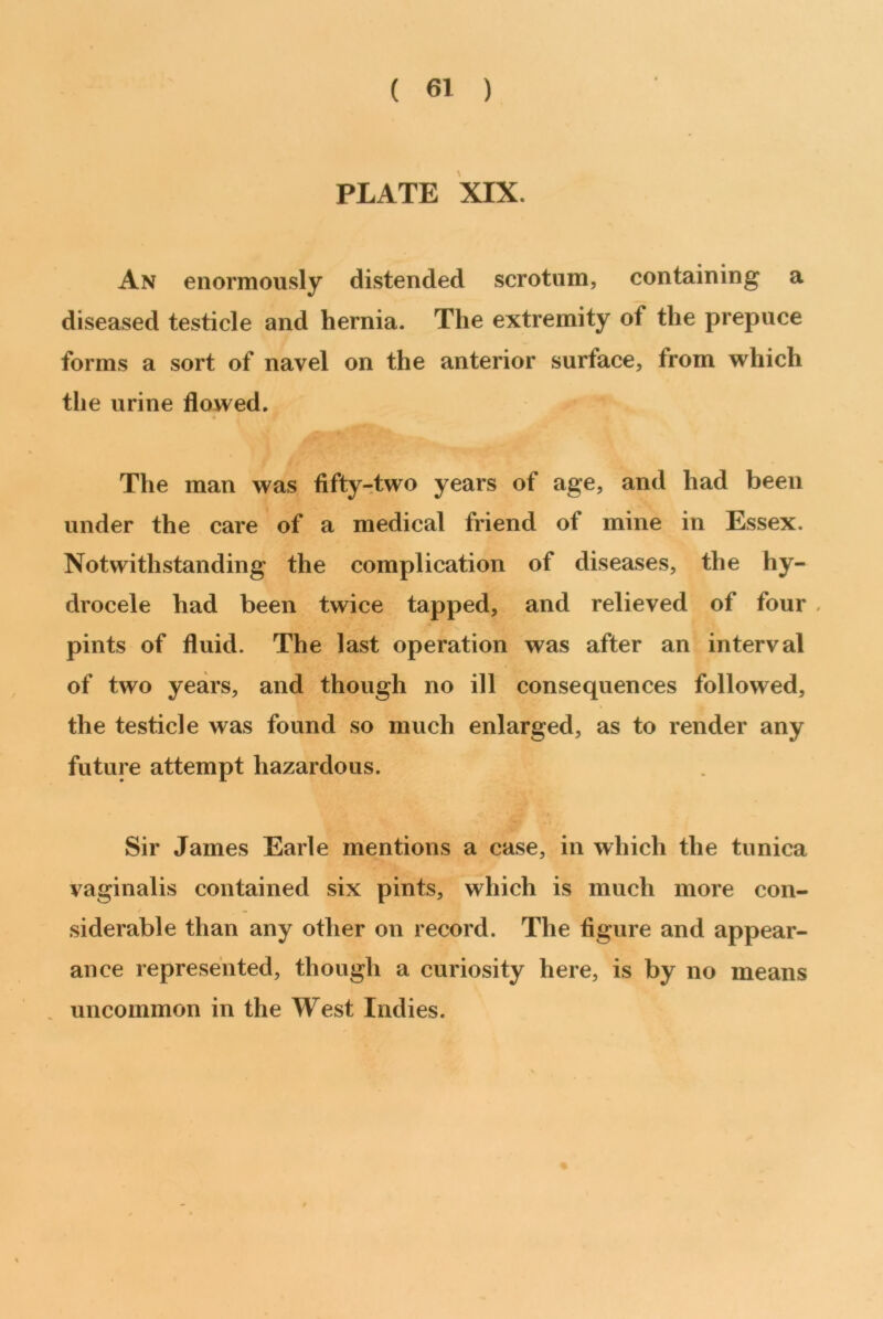 PLATE XIX. An enormously distended scrotum, containing a diseased testicle and hernia. The extremity of the prepuce forms a sort of navel on the anterior surface, from which the urine flowed. The man was fifty-two years of age, and had been under the care of a medical friend of mine in Essex. Notwithstanding the complication of diseases, the hy- drocele had been twice tapped, and relieved of four , pints of fluid. The last operation was after an interval of two years, and though no ill consequences followed, the testicle was found so much enlarged, as to render any future attempt hazardous. Sir James Earle mentions a case, in which the tunica vaginalis contained six pints, which is much more con- siderable than any other on record. The figure and appear- ance represented, though a curiosity here, is by no means uncommon in the West Indies.