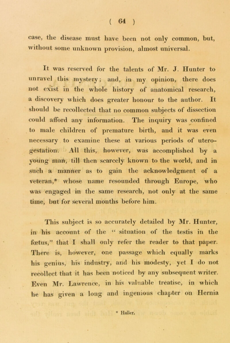 case, the disease must have been not only common, but, without some unknown provision, almost universal. It was reserved for the talents of Mr. J. Hunter to unravel this mystery; and, in my opinion, there does not exist in the whole history of anatomical research, a discovery which does greater honour to the author. It should be recollected that no common subjects of dissection could afford any information. The inquiry was confined to male children of premature birth, and it was even necessary to examine these at various periods of utero- gestation. All this, however, was accomplished by a young man, till then scarcely known to the world, and in such a manner as to gain the acknowledgment of a veteran,* whose name resounded through Europe, who was engaged in the same research, not only at the same time, but for several months before him. This subject is so accurately detailed by Mr. Hunter, in his account of the “ situation of the testis in the foetus,” that I shall only refer the reader to that paper. There is, however, one passage which equally marks his genius, his industry, and his modesty, yet I do not recollect that it has been noticed by any subsequent writer. Even Mr. Lawrence, in his valuable treatise, in which he has given a long and ingenious chapter on Hernia * Haller.