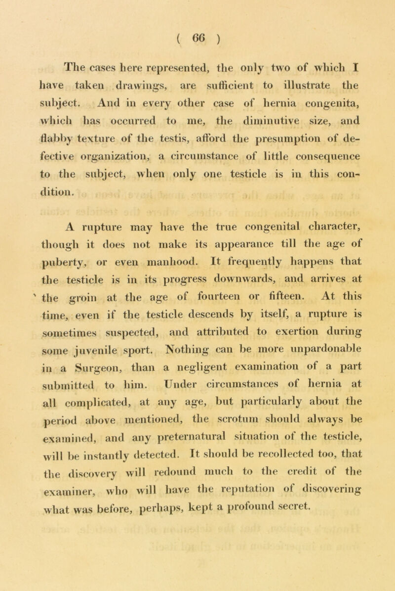 ( 60 ) The cases here represented, the only two of which I have taken drawings, are sufficient to illustrate the subject. And in every other case of hernia congenita, which has occurred to me, the diminutive size, and flabby texture of the testis, afford the presumption of de- fective organization, a circumstance of little consequence to the subject, when only one testicle is in this con- dition. A rupture may have the true congenital character, though it does not make its appearance till the age of puberty, or even manhood. It frequently happens that the testicle is in its progress downwards, and arrives at ' the groin at the age of fourteen or fifteen. At this time, even if the testicle descends by itself, a rupture is sometimes suspected, and attributed to exertion during some juvenile sport. Nothing can be more unpardonable in a Surgeon, than a negligent examination of a part submitted to him. Under circumstances of hernia at all complicated, at any age, but particularly about the period above mentioned, the scrotum should always be examined, and any preternatural situation of the testicle, will be instantly detected. It should be recollected too, that the discovery will redound much to the credit of the examiner, who will have the reputation of discovering what was before, perhaps, kept a profound secret.