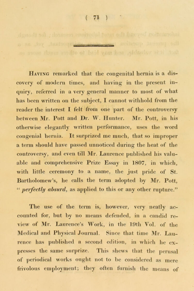 Having remarked that the congenital hernia is a dis- covery of modern times, and having in the present in- quiry, referred in a very general manner to most of what has been written on the subject, I cannot withhold from the reader the interest I felt from one part of the controversy between Mr. Pott and Hr. W. Hunter. Mr. Pott, in his otherwise elegantly written performance, uses the word congenial hernia. It surprized me much, that so improper a term should have passed unnoticed during the heat of the controversy, and even till Mr. Laurence published his valu- able and comprehensive Prize Essay in 1807, in which, with little ceremony to a name, the just pride of St. Bartholomew’s, he calls the term adopted by Mr. Pott, “ perfectly absurd, as applied to this or any other rupture.” The use of the term is, however, very neatly ac- counted for, but by no means defended, in a candid re- view of Mr. Laurence’s Work, in the 19th Vol. of the Medical and Physical Journal. Since that time Mr. Lau- rence has published a second edition, in which he ex- presses the same surprize. This shews that the perusal of periodical works ought not to be considered as mere frivolous employment; they often furnish the means of