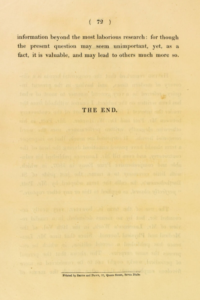 information beyond the most laborious research: for though the present question may seem unimportant, yet, as a fact, it is valuable, and may lead to others much more so. THE END. Printed by Smith and Davy, 17, Queen Street, Seven Dials.