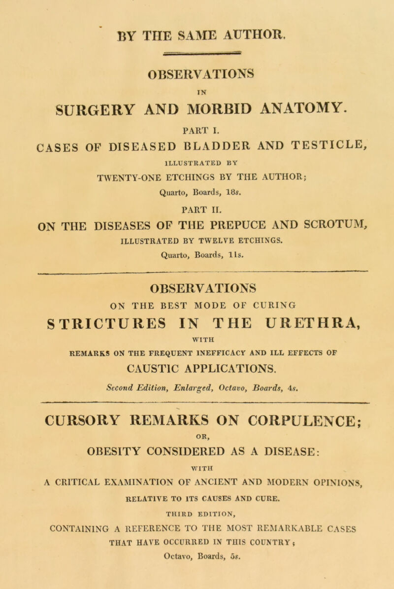 BY THE SAME AUTHOR. OBSERVATIONS IN SURGERY AND MORBID ANATOMY. PART I. CASES OF DISEASED BLADDER AND TESTICLE, ILLUSTRATED BY TWENTY-ONE ETCHINGS BY THE AUTHOR; Quarto, Boards, 18s. PART II. ON THE DISEASES OF THE PREPUCE AND SCROTUM, ILLUSTRATED BY TWELVE ETCHINGS. Quarto, Boards, Its. OBSERVATIONS ON THE BEST MODE OF CURING STRICTURES IN THE URETHRA, WITH REMARKS ON THE FREQUENT INEFFICACY AND ILL EFFECTS OF CAUSTIC APPLICATIONS. Second Edition, Enlarged, Octavo, Boards, 4s. CURSORY REMARKS ON CORPULENCE; OR, OBESITY CONSIDERED AS A DISEASE: WITH A CRITICAL EXAMINATION OF ANCIENT AND MODERN OPINIONS, RELATIVE TO ITS CAUSES AND CURE. THIRD EDITION, CONTAINING A REFERENCE TO THE MOST REMARKABLE CASES THAT HAVE OCCURRED IN THIS COUNTRY ? Octavo, Boards, Us.