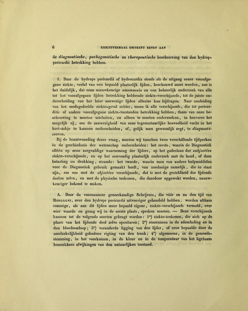 de diagnostische, pathogenetische en therapeutische beschouwing van den hydrops pericardii betrekking hebben. 1. Daar de hydrops pericardii of hydrocardia steeds als de uitgang eener voorafge- gane ziekte, veelal van een bepaald plaatselijk lijden, beschouwd moet worden, zoo is het duidelijk, dat eene naauwkeurige anamnesis en een behoorlijk onderzoek van alle tot het voorafgegaan lijden betrekking hebbende ziekte-verschijnsels, tot de juiste on- derscheiding van het later aanwezige lijden allezins kan bijdragen. Naar aanleiding van het medegedeelde ziekte-geval echter, meen ik alle verschijnsels, die tot pericar- dilis of andere voorafgegane ziekte-toeslanden betrekking hebben , thans van onze be- schouwing te moeten uitsluiten, en alleen te moeten onderzoeken, in hoeverre het mogelijk zij , om de aanwezigheid van eene tegennaluurlyke hoeveelheid vocht in het hart-zakje te kunnen onderscheiden, of, gelijk men gewoonlijk zegt, te diagnosti- ceeren. Bij de beantwoording dezer vraag, moeten wij tusschen twee verschillende tijdperken in de geschiedenis der wetenschap onderscheiden: het eerste, waarin de Diagnostiek alléén op eene zorgvuldige waarneming der lijders, op het gadeslaan der suhjective ziekte-verschijnsels, en op het eenvoudig plaatselijk onderzoek met de hand, of door betasting en drukking, steunde: het tweede, waarin men van andere hulpmiddelen voor de Diagnostiek gebruik gemaakt heeft, van zoodanige namelijk, die in staat zijn, om ons met de ohjective verschijnsels, dat is met de gesteldheid der lijdende deelen zelve, en met de physische teekenen, die daardoor opgewekt worden, naauw- keuriger bekend te maken. A. Door de voornaamste geneeskundige Schrijvers, die vóór en na den tijd van Morgagni, over den hydrops pericardii uitvoeriger gehandeld hebben, worden althans sommige, als aan dit lijden meer bepaald eigene, ziekte-verschijnsels vermeld, over wier waarde en gezag wij in de eerste plaats, spreken moeten. —• Deze verschijnsels kunnen tot de volgende soorten gebragt worden: 1°) ziekte-teekenen, die zich op de plaats van het lijdende deel zelve openbaren; 2°) stoornissen in de ademhaling en in den bloedsomloop; 3°) veranderde ligging van den lijder, of eene bepaalde door de noodzakelijkheid gebodene rigting van den tronk; 4°) algemeene, in de gemoeds- stemming , in het voorkomen, in de kleur en in de temperatuur van het ligcbaam bemerkbare afwijkingen van den natuurlijken toestand.