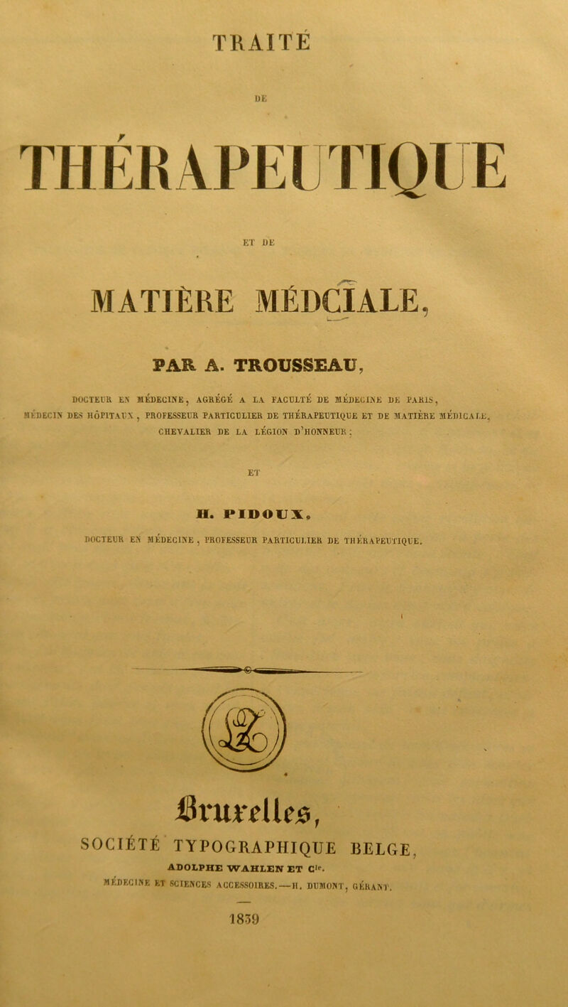 T K AIT E 1)K ET UE MATIÈRE MÉDCIALE, PAR A. TROUSSEAU, DOCTEUR E.N MEDECINE, AGRÉGÉ A LA FACULTÉ DE MÉDECINE DE PARIS, MÉDECIN DES HÔPITAUX , PROFESSEUR PARTICULIER DE THÉRAPEUTIQUE ET DE MATIÈRE MÉDICALE, CHEVALIER DE LA LÉGION D’HONNEUR ; ET H. PIDOUX, DOCTEUR EN MÉDECINE , PROFESSEUR PARTICULIER DE THÉRAPEUTIQUE. i[k*u**eUe5, SOCIÉTÉ TYPOGRAPHIQUE BELGE, ADOLPHE WAHLEN ET Clp. MEDECINE ET SCIENCES ACCESSOIRES. — H. DUMONT, GÉRANT. 1839