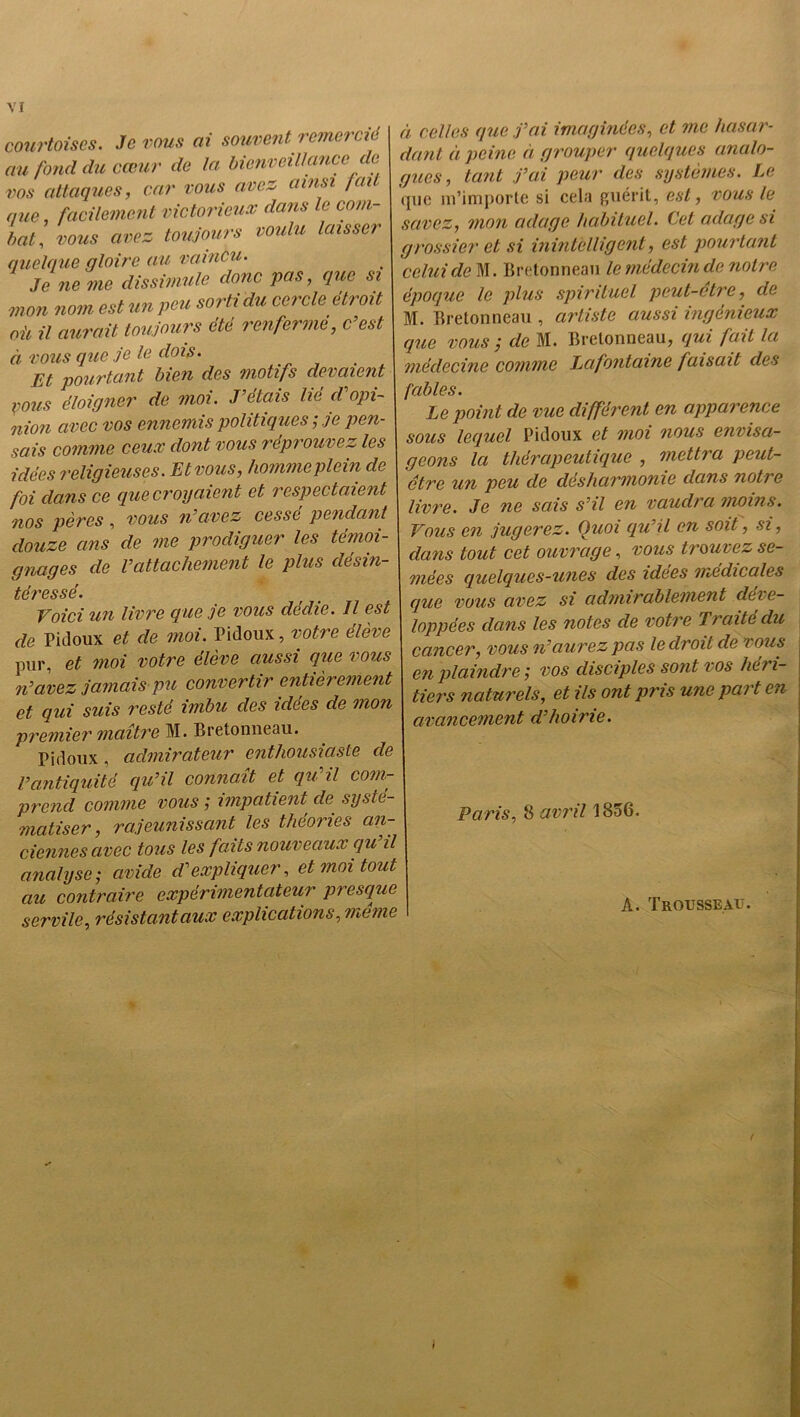 courtoises. Je vous ai souvent remercie au fond du cœur de la bienveillance de vos attaques, car vous avez ainsi /ail que, facilement victorieux dans le com- bat., vous avez toujours voulu laisser quelque gloire au vaincu. Je ne me dissimule donc pas, que si mon nom est un peu sorti du cercle étroit oit il aurait toujours été renferme, c’est à vous que je le dois. Et pourtant bien des motifs devaient pous éloigner de moi. J’étais lie d opi- nion avec vos ennemis politiques ; je pen- sais comme ceux dont vous réprouvez les idées religieuses. Et vous, homme plein de foi dans ce que croyaient et respectaient nos pères , vous n’axez cessé pendant douze ans de me prodiguer les témoi- gnages de l’attachement le plus désin- téressé. Voici un livre que je vous dédie. Il est de Pidoux et de moi. Pidoux, votre élève pur, et moi votre élève aussi que vous n’avez jamais pu convertir entièrement et qui suis resté imbu des idees de mon premier maître M. Bretonneau. Pidoux, admirateur enthousiaste de l’antiquité qu’il conna.it et qu’il com- prend comme vous ; impatient de systé- matiser, rajeunissant les théories an- ciennes avec tous les faits nouveaux qu il analyse ; avide d’expliquer, et moi tout au contraire expérimentateur presque servile, résistantaux explications, même à celles que j’ai imaginées, et me hasar- dant à peine à grouper quelques analo- gues, tant j’ai peur des systèmes. Le que m’importe si cela guérit, est, vous le savez, mon adage habituel. Cet adage si grossier et si inintelligent, est pourtant celui de M. Bretonneau le médecin de notre époque le plus spirituel peut-etre, de M. Bretonneau , artiste aussi ingénieux que vous / de M. Bretonneau, qui fait la médecine comme Lafontaine faisait des fables. Le point de vue différent en apparence sous lequel Pidoux et moi nous envisa- geons la thérapeutique , mettra peut- être un peu de désharmonie dans notre livre. Je ne sais s’il en vaudra moins. Vous en jugerez. Quoi qu’il en soit, si, dans tout cet ouvrage, vous trouiez se- mées quelques-unes des idees medicales que vous avez si admirablement dei e- loppées dans les notes de votre T? ente du cancer, vous n’ciurez pas le droit de vous en plaindre', vos disciples sont vos lien- tiers naturels, et ils ont pris une peu t en avancement d’hoirie. Paris, 8 avril 1856. A. Trousseau.