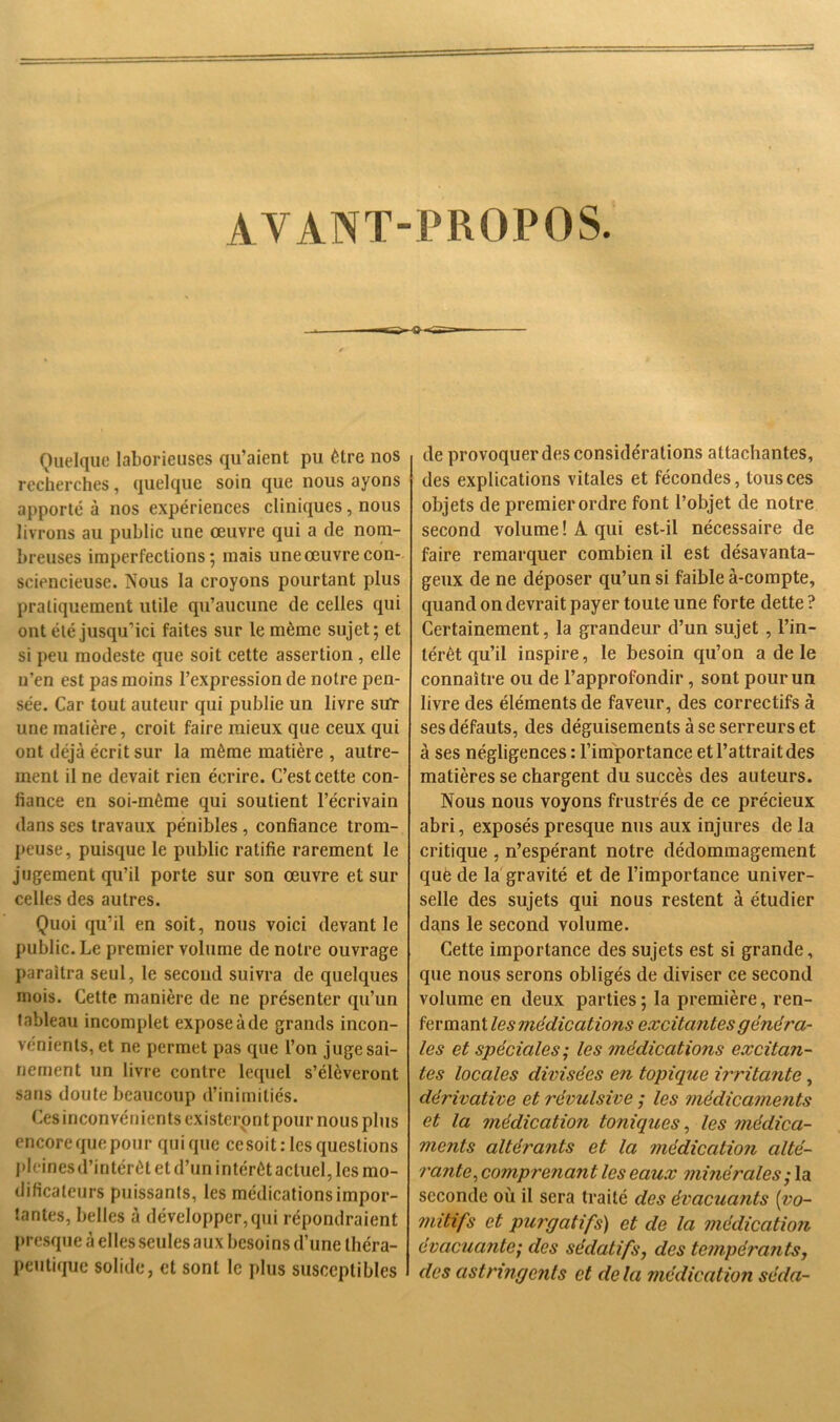 AVANT-PROPOS. Quelque laborieuses qu’aient pu être nos recherches, quelque soin que nous ayons apporté à nos expériences cliniques, nous livrons au public une œuvre qui a de nom- breuses imperfections; mais une œuvre con- sciencieuse. Nous la croyons pourtant plus pratiquement utile qu’aucune de celles qui ont été jusqu’ici faites sur le même sujet; et si peu modeste que soit cette assertion , elle n’en est pas moins l’expression de notre pen- sée. Car tout auteur qui publie un livre sut une matière, croit faire mieux que ceux qui ont déjà écrit sur la même matière , autre- ment il ne devait rien écrire. C’est cette con- fiance en soi-même qui soutient l’écrivain dans ses travaux pénibles, confiance trom- peuse, puisque le public ratifie rarement le jugement qu’il porte sur son œuvre et sur celles des autres. Quoi qu’il en soit, nous voici devant le public. Le premier volume de notre ouvrage paraîtra seul, le second suivra de quelques mois. Cette manière de ne présenter qu’un tableau incomplet expose à de grands incon- vénients, et ne permet pas que l’on juge sai- nement un livre contre lequel s’élèveront sans doute beaucoup d’inimitiés. Cesinconvénients existeront pour nous plus encore que pour quique cesoit: les questions pleines d’intérêt et d’un intérêt actuel, les mo- dificateurs puissants, les médications impor- tantes, belles à développer, qui répondraient presque à elles seules aux besoins d’une théra- peutique solide, et sont le plus susceptibles de provoquer des considérations attachantes, des explications vitales et fécondes, tous ces objets de premier ordre font l’objet de notre second volume ! A qui est-il nécessaire de faire remarquer combien il est désavanta- geux de ne déposer qu’un si faible à-compte, quand on devrait payer toute une forte dette ? Certainement, la grandeur d’un sujet , l’in- térêt qu’il inspire, le besoin qu’on a de le connaître ou de l’approfondir, sont pour un livre des éléments de faveur, des correctifs à ses défauts, des déguisements à se serreurs et à ses négligences : l’importance et l’attrait des matières se chargent du succès des auteurs. Nous nous voyons frustrés de ce précieux abri, exposés presque nus aux injures de la critique , n’espérant notre dédommagement que de la gravité et de l’importance univer- selle des sujets qui nous restent à étudier dans le second volume. Cette importance des sujets est si grande, que nous serons obligés de diviser ce second volume en deux parties; la première, ren- fermant les médications excitantes généra- les et spéciales; les médications excitan- tes locales divisées en topique irritante, dérivative et révulsive ; les médicaments et la médication toniques, les médica- ments altérants et la médication alté- rante, comprenant les eaux minérales ; la seconde où il sera traité des évacuants (vo- mitifs et purgatifs) et de la médication évacuante; des sédatifs, des tempérants, des astringents et delà médication séda-