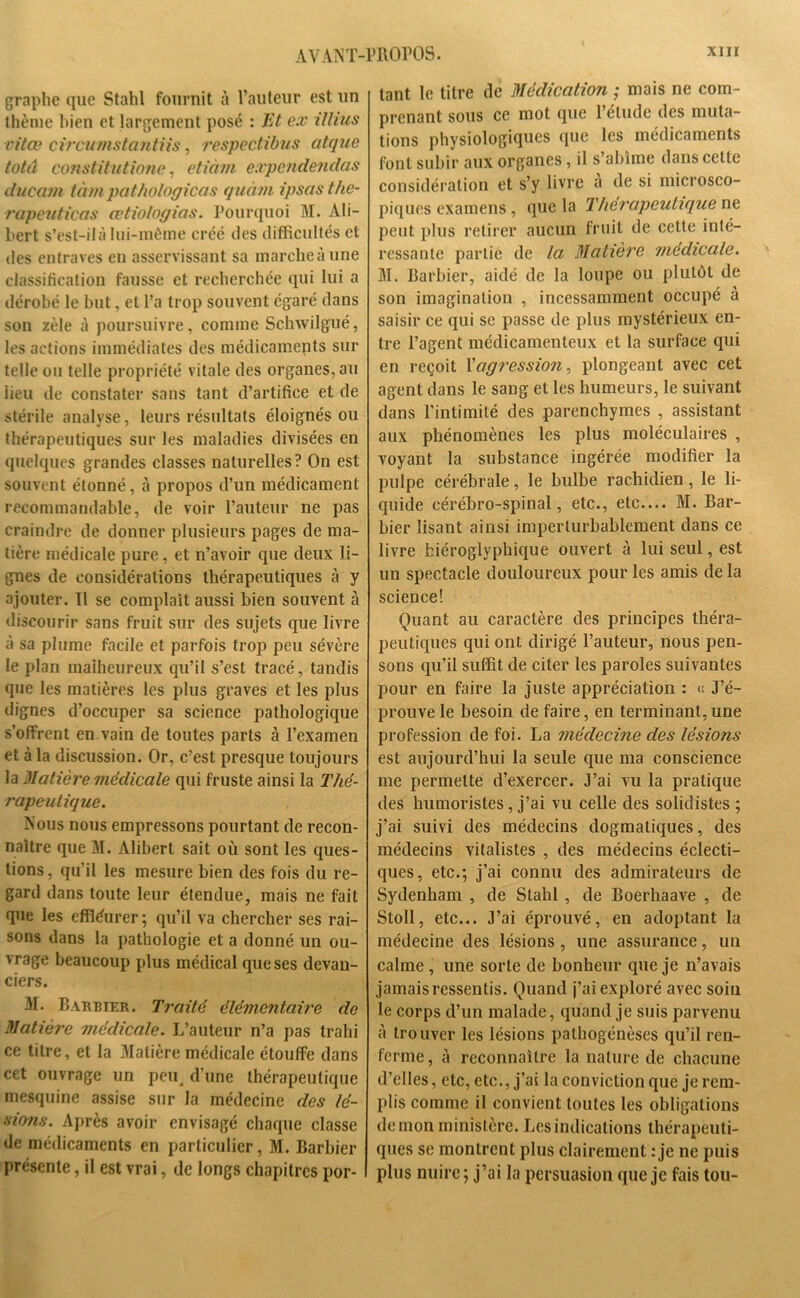 graphe que Stahl fournit à l’auteur est un thème bien et largement posé : Et ex itlius vitœ circumstantiis, respectibus atque totâ constitutione, etiàm expendendas ducam tàm pathologicas quàm ipsasthe- rapeuticas œtiologias. Pourquoi M. Ali- bert s’est-il à lui-même créé des difficultés et des entraves en asservissant sa marche à une classification fausse et recherchée qui lui a dérobé le but, et l’a trop souvent égaré dans son zèle à poursuivre, comme Schwilgué, les actions immédiates des médicamepts sur telle ou telle propriété vitale des organes, au lieu de constater sans tant d’artifice et de stérile analyse, leurs résultats éloignés ou thérapeutiques sur les maladies divisées en quelques grandes classes naturelles? On est souvent étonné, à propos d’un médicament recommandable, de voir l’auteur ne pas craindre de donner plusieurs pages de ma- tière médicale pure, et n’avoir que deux li- gnes de considérations thérapeutiques à y ajouter. 11 se complaît aussi bien souvent à discourir sans fruit sur des sujets que livre à sa plume facile et parfois trop peu sévère le plan malheureux qu’il s’est tracé, tandis que les matières les plus graves et les plus dignes d’occuper sa science pathologique s’offrent en vain de toutes parts à l’examen et à la discussion. Or, c’est presque toujours la Matière médicale qui fruste ainsi la Thé- rapeutique. Nous nous empressons pourtant de recon- naître que M. Alibert sait où sont les ques- tions, qu’il les mesure bien des fois du re- gard dans toute leur étendue, mais ne fait que les effléurer ; qu’il va chercher ses rai- sons dans la pathologie et a donné un ou- vrage beaucoup plus médical que ses devan- ciers. M. Barbier. Traité élémentaire de Matière médicale. L’auteur n’a pas trahi ce titre, et la Matière médicale étouffe dans cet ouvrage un peu. d’une thérapeutique mesquine assise sur la médecine des lé- sions. Après avoir envisagé chaque classe de médicaments en particulier, M. Barbier présente, il est vrai, de longs chapitres por- tant le titre de Médication ; mais ne com- prenant sous ce mot que l’étude des muta- tions physiologiques que les médicaments font subir aux organes, il s’abîme dans celle considération et s’y livre a de si microsco- piques examens, que la Thérapeutique ne peut plus retirer aucun fruit de cette inté- ressante partie de la Matière medicale. M. Barbier, aidé de la loupe ou plutôt de son imagination , incessamment occupé à saisir ce qui se passe de plus mystérieux en- tre l’agent médicamenteux et la surface qui en reçoit Y agression, plongeant avec cet agent dans le sang et les humeurs, le suivant dans l’intimité des parenchymes , assistant aux phénomènes les plus moléculaires , voyant la substance ingérée modifier la pulpe cérébrale, le bulbe rachidien, le li- quide cérébro-spinal, etc., etc.... M. Bar- bier lisant ainsi imperturbablement dans ce livre hiéroglyphique ouvert à lui seul, est un spectacle douloureux pour les amis de la science! Quant au caractère des principes théra- peutiques qui ont dirigé l’auteur, nous pen- sons qu’il suffit de citer les paroles suivantes pour en faire la juste appréciation : « J’é- prouve le besoin de faire, en terminant, une profession de foi. La médecine des lésions est aujourd’hui la seule que ma conscience me permette d’exercer. J’ai vu la pratique des humoristes, j’ai vu celle des solidistes ; j’ai suivi des médecins dogmatiques, des médecins vitalistes , des médecins éclecti- ques, etc.; j’ai connu des admirateurs de Sydenham , de Stahl , de Boerhaave , de Stoll, etc... J’ai éprouvé, en adoptant la médecine des lésions , une assurance, un calme , une sorte de bonheur que je n’avais jamais ressentis. Quand j’ai exploré avec soin le corps d’un malade, quand je suis parvenu A trouver les lésions pathogénèses qu’il ren- ferme, à reconnaître la nature de chacune d’elles, etc, etc., j’ai la conviction que je rem- plis comme il convient toutes les obligations démon ministère. Les indications thérapeuti- ques se montrent plus clairement : je ne puis plus nuire; j’ai la persuasion que je fais tou-