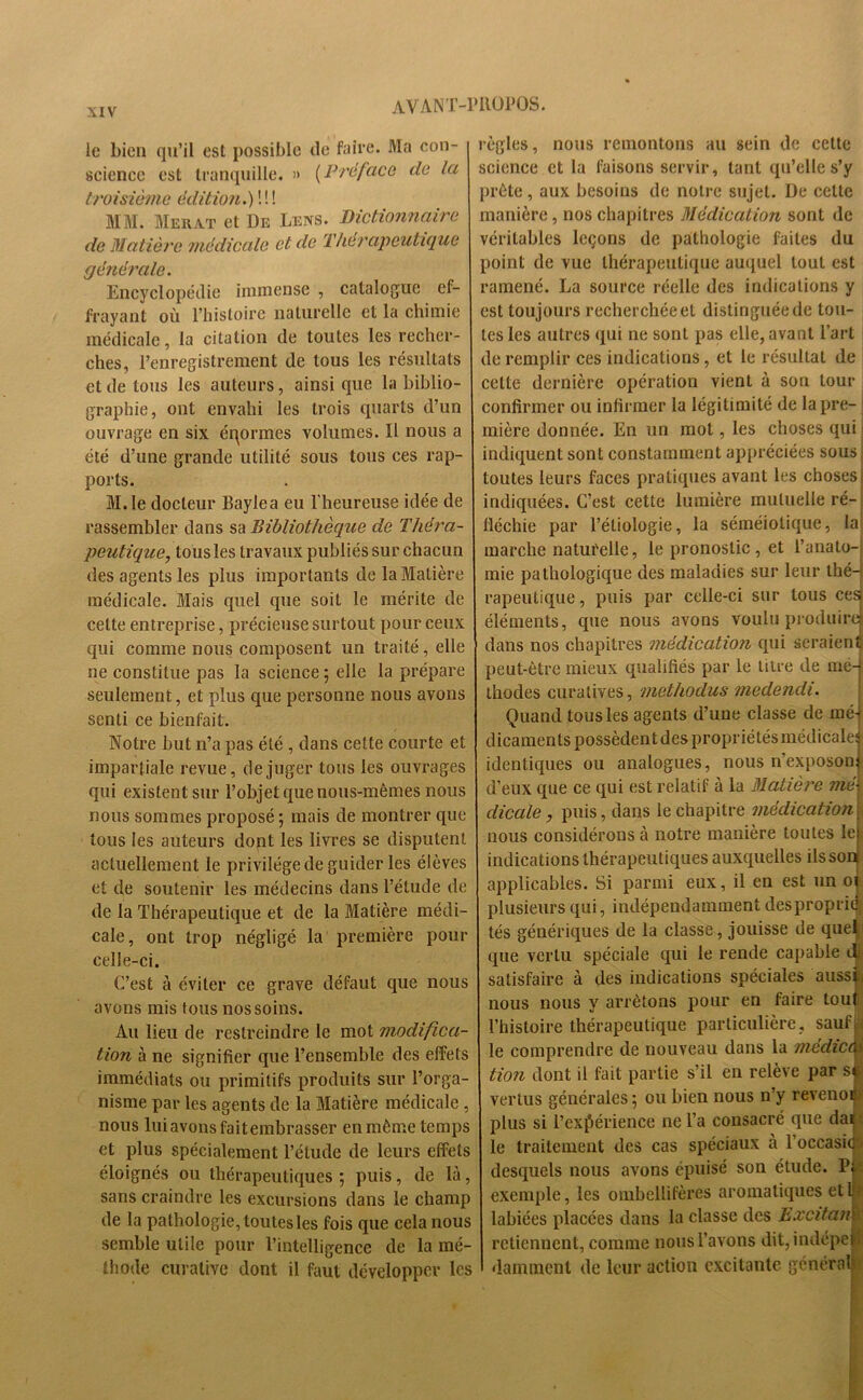 le bien qu’il est possible de faire. Ma con- science est tranquille. » [Préface de la troisième édition.) ! ! ! MM. Merat et De Leiys. Dictionnaire de Matière médicale et de Thérapeutique générale. Encyclopédie immense , catalogue ef- frayant où l’histoire naturelle et la chimie médicale, la citation de toutes les recher- ches, l’enregistrement de tous les résultats et de tous les auteurs, ainsi que la biblio- graphie, ont envahi les trois quarts d’un ouvrage en six éqormes volumes. Il nous a été d’une grande utilité sous tous ces rap- ports. M.le docteur Baylea eu l'heureuse idée de rassembler dans sa Bibliothèque de Théra- peutique, tous les travaux publiés sur chacun des agents les plus importants de la Matière médicale. Mais quel que soit le mérite de celte entreprise, précieuse surtout pour ceux qui comme nous composent un traité, elle ne constitue pas la science ; elle la prépare seulement, et plus que personne nous avons senti ce bienfait. Notre but n’a pas été , dans cette courte et impartiale revue, déjuger tous les ouvrages qui existent sur l’objet que nous-mêmes nous nous sommes proposé ; mais de montrer que tous les auteurs dont les livres se disputent actuellement le privilège de guider les élèves et de soutenir les médecins dans l’étude de de la Thérapeutique et de la Matière médi- cale, ont trop négligé la première pour celle-ci. C’est à éviter ce grave défaut que nous avons mis tous nos soins. Au lieu de restreindre le mot modifica- tion à ne signifier que l’ensemble des effets immédiats ou primitifs produits sur l’orga- nisme par les agents de la Matière médicale , nous lui avons fait embrasser en même temps et plus spécialement l’étude de leurs effets éloignés ou thérapeutiques ; puis, de là, sans craindre les excursions dans le champ de la pathologie, toutes les fois que cela nous semble utile pour l’intelligence de la mé- thode curative dont il faut développer les règles, nous remontons au sein do cette science et la faisons servir, tant qu’elle s’y >rête, aux besoins de notre sujet. De celte manière, nos chapitres Médication sont de véritables leçons de pathologie faites du point de vue thérapeutique auquel tout est ramené. La source réelle des indications y est toujours recherchée et distinguée de tou- tes les autres qui ne sont pas elle, avant l’art de remplir ces indications, et le résultat de cette dernière opération vient à son tour confirmer ou infirmer la légitimité de la pre- mière donnée. En un mot, les choses qui indiquent sont constamment appréciées sous toutes leurs faces pratiques avant les chosest indiquées. C’est cette lumière mutuelle ré- fléchie par l’étiologie, la séméiotique, la marche naturelle, le pronostic , et l’anato- mie pathologique des maladies sur leur thé- rapeutique , puis par celle-ci sur tous ces éléments, que nous avons voulu produira dans nos chapitres médication qui seraient! peut-être mieux qualifiés par le litre de mé- thodes curatives, methodus medendi. Quand tous les agents d’une classe de mé- dicaments possèdent des propriétés médicale:? identiques ou analogues, nous n’exposon d’eux que ce qui est relatif à la Matière mé dicale, puis, dans le chapitre médication nous considérons à notre manière toutes lep indications thérapeutiques auxquelles ils son applicables. Si parmi eux, il en est un oi plusieurs qui, indépendamment desproprié tés génériques de la classe, jouisse de quel que vertu spéciale qui le rende capable <1 satisfaire à des indications spéciales aussi, nous nous y arrêtons pour en faire tout l’histoire thérapeutique particulière, sauf, le comprendre de nouveau dans la médicà> tion dont il fait partie s’il en relève par st vertus générales; ou bien nous n’y revenoc plus si l’expérience ne l’a consacré que dai le traitement des cas spéciaux à l’occasic desquels nous avons épuisé son étude. Pf exemple, les ombellifères aromatiques etlj> labiées placées dans la classe des Excitant retiennent, comme nous l’avons dit,indépep danunent de leur actioii excitante générale