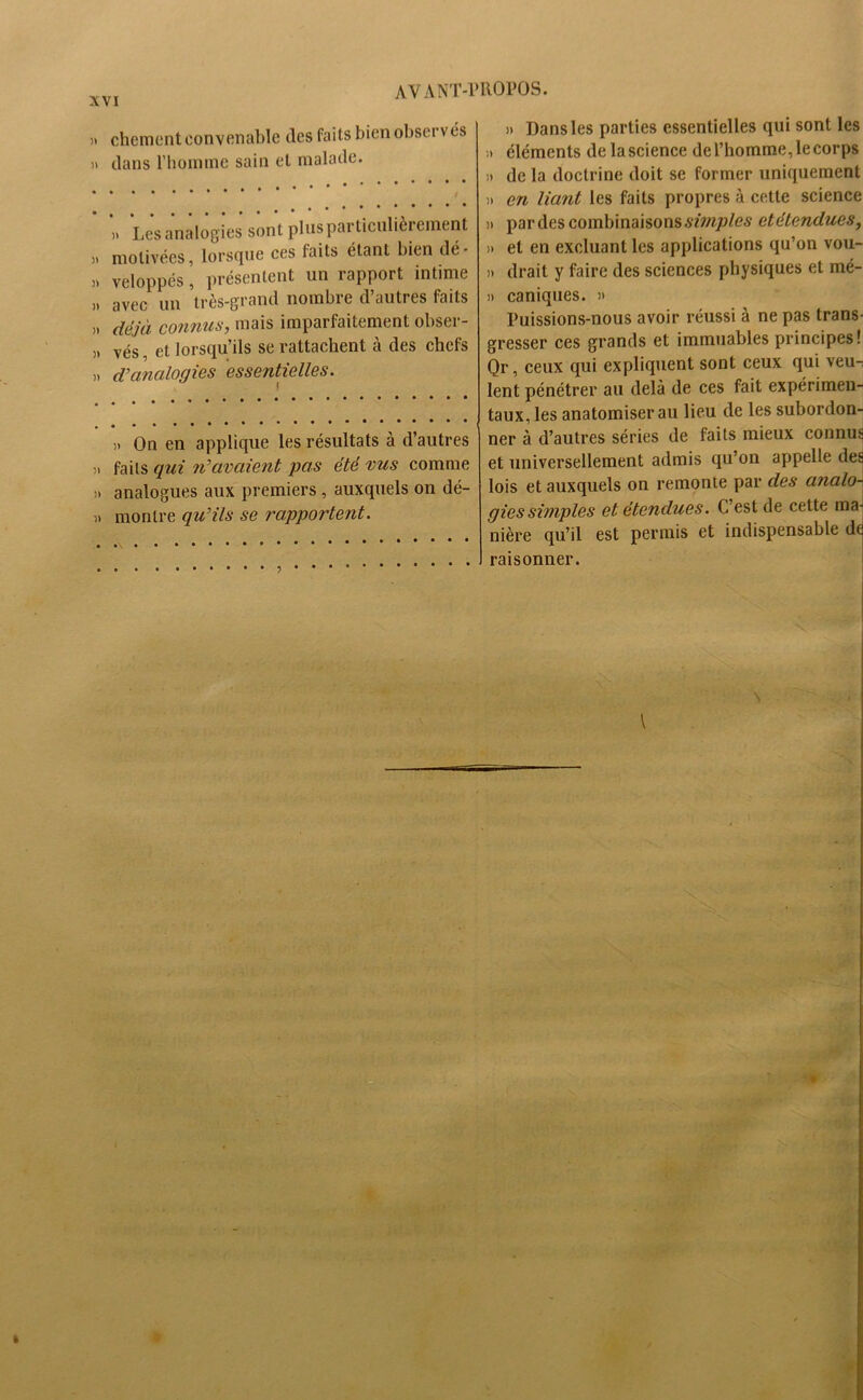 » chement convenable des faits bien observés » dans l'homme sain et malade. » Les analogies sont plusparticulièiement » motivées, lorsque ces faits étant bien dé- » veloppés, présentent un rapport intime » avec un très-grand nombre d’autres faits » déjà contins y mais imparfaitement obseï - » vés, et lorsqu’ils se rattachent à des chefs „ d’analogies essentielles. )> On en applique les résultats à d’autres » faits qui n’avaient pas été vus comme )> analogues aux premiers , auxquels on dé- )> montre qu’ils se rapportent. » Dans les parties essentielles qui sont les ;> éléments de la science de l’homme, le corps de la doctrine doit se former uniquement n en liant les faits propres à cette science » par des combinaisons simples détendues, » et en excluant les applications qu’on vou- » drait y faire des sciences physiques et mé- » caniques. » Puissions-nous avoir réussi à ne pas trans- gresser ces grands et immuables principes! Qr, ceux qui expliquent sont ceux qui veu- lent pénétrer au delà de ces fait expérimen- taux, les anatomiser au lieu de les subordon- ner à d’autres séries de faits mieux connus et universellement admis qu’on appelle des lois et auxquels on remonte par des analo- gies simples et étendues. C’est de cette ma- nière qu’il est permis et indispensable de raisonner.