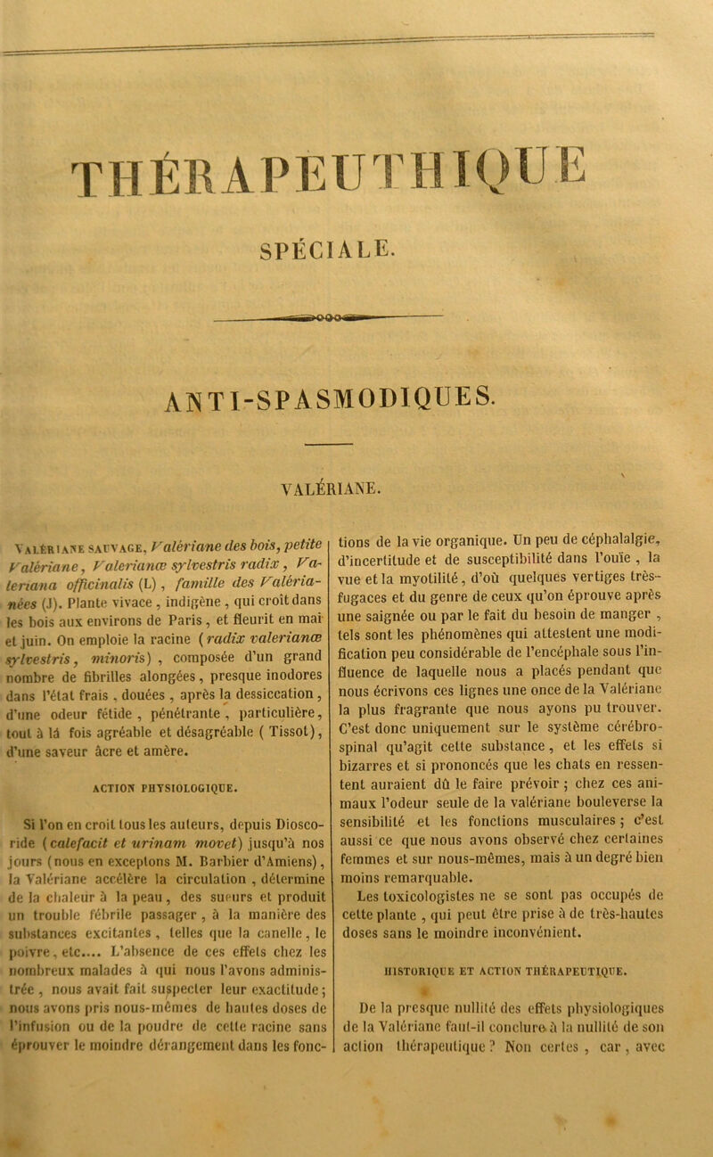 SPÉCIALE. ANTI-SPASMODIQUES. VALÉRIANE. Valériane sauvage, Valériane des bois, petite Valériane, Valérianes sylvestris radix, Va- leriana officinalis (L), famille des Valéria- nèes (J). Plante vivace , indigène , qui croît dans les bois aux environs de Paris, et fleurit en mai et juin. On emploie la racine ( radix valérianes sylvestris, minoris ) , composée d’un grand nombre de fibrilles alongées, presque inodores dans l’état frais. douées , après la dessiccation, d’une odeur fétide, pénétrante, particulière, tout à 1A fois agréable et désagréable ( Tissot), d’une saveur âcre et amère. ACTION PHYSIOLOGIQUE. Si l’on en croit tous les auteurs, depuis Diosco- ride (calefacit et urinam movet) jusqu’à nos jours (nous en exceptons M. Barbier d’Amiens), la Valériane accélère la circulation , détermine de la chaleur à la peau, des sueurs et produit un trouble fébrile passager , à la manière des substances excitantes , telles que la canelle, le poivre, etc.... L’absence de ces effets chez les nombreux malades à qui nous l’avons adminis- trée , nous avait fait suspecter leur exactitude ; nous avons pris nous-inémes de liantes doses de l’infusion ou de la poudre de celle racine sans éprouver le moindre dérangement dans les fonc- tions de la vie organique. Un peu de céphalalgie, d’incertitude et de susceptibilité dans l’ouïe , la vue et la myolilité, d’où quelques vertiges très- fugaces et du genre de ceux qu’on éprouve après une saignée ou par le fait du besoin de manger , tels sont les phénomènes qui attestent une modi- fication peu considérable de l’encéphale sous l’in- fluence de laquelle nous a placés pendant que nous écrivons ces lignes une once de la Valériane la plus fragrante que nous ayons pu trouver. C’est donc uniquement sur le système cérébro- spinal qu’agit celte substance , et les effets si bizarres et si prononcés que les chats en ressen- tent auraient dû le faire prévoir ; chez ces ani- maux l’odeur seule de la valériane bouleverse la sensibilité et les fonctions musculaires ; c’est aussi ce que nous avons observé chez certaines femmes et sur nous-mêmes, mais à un degré bien moins remarquable. Les toxicologisles ne se sont pas occupés de celte plante , qui peut être prise à de très-hautes doses sans le moindre inconvénient. HISTORIQUE ET ACTION THÉRAPEUTIQUE. De la presque nullité des effets physiologiques de la Valériane faut-il conclura à la nullité de son action thérapeutique? Non certes, car, avec