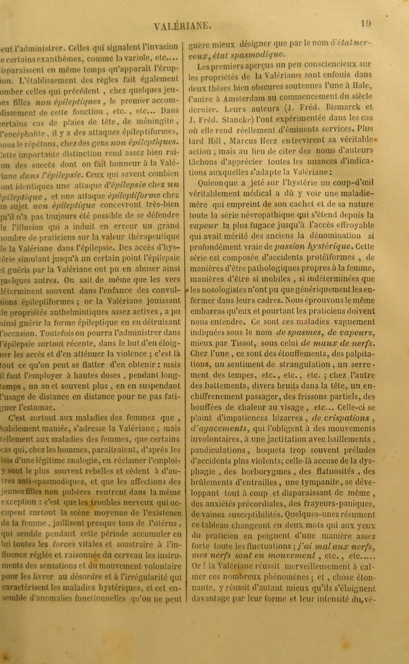 VALÉRIANE. eut l’administrer. Celles qui signalent l’invasion e certains exanthèmes, comme la variole, etc.... isparaissent en même temps qu’apparaît l’érup- ion. L’établissement des règles fait également omber celles qui précédent , chez quelques jeu- ies filles non épileptiques, le premier accom- plissement de cette fonction , etc., etc... Dans :ertains cas de plaies de tète, de méningite, l’encéphalite, il y a des attaques épileptiformes, ions le répétons, chez des gens non épileptiques. ;etle importante distinction rend assez bien rai- on des succès dont on fait honneur a la Valé- riane dans l'épilepsie. Ceux qui savent combien ont identiques une attaque d'épilepsie chez un épileptique y et une attaque épileptiforme chez m sujet non épileptique concevront très-bien ju’il n’a pas toujours été possible de se défendre le l’illusion qui a induit en erreur un grand îombre de praticiens sur la valeur thérapeutique le la Valériane dans l’épilepsie. Des accès d’hys- érie simulant jusqu’à un certain point l’épilepsie ?t guéris par la Valériane ont pu en abuser ainsi 1 in iques autres. On sait de même que les vers iétcrminent souvent dans l’enfance des convul- sions épileptiformes ; or la Valériane jouissant :1e propriétés anlhelminliques assez actives, a pu ainsi guérir la forme épileptique en en détruisant l’occasion. Toutefoison pourra l’administrer dans l’épilepsie surtout récente, dans le but d’en éloig- ner les accès et d’en atténuer la violence ; c’est là lout ce qu’on peut se flatter d’en obtenir : mais il faut l’employer à hautes doses , pendant long- lemps, un an cl souvent plus, en en suspendant l’usage de distance en distance pour ne pas fati- guer l’estomac. C’est surtout aux maladies des femmes que , habilement maniée, s’adresse la Valériane ; mais tellement aux maladies des femmes, que certains cas qui, chez les hommes, paraîtraient, d’après les lois d’une légitime analogie, en réclamer l’emploi? y sont le plus souvent rebelles et cèdent à d’au- tres anti-spasmodiques, et que les affections des jeunes filles non pubères rentrent dans la même exception : c’est que les troubles nerveux qui oc- cupent surtout la scène moyenne de l’existence de la femme , jaillisenl presque tous de l’utérus, qui semble pendant celle période accumuler en lui toutes les forces vitales et soustraire à l’in- fluence réglée et raisonnée du cerveau les instru- ments des sensations et du mouvement volontaire pour les livrer au désordre et à l’irrégularité qui caractérisent les maladies hystériques, et cet en- semble d’anomalies fonctionnelles qu’on ne peut guère mieux désignai' que par le nom d'étalner- veux, état spasmodique. Les premiers aperçus un peu consciencieux sur les propriétés de la Valériane* sont enfouis dans deux thèses bien obscures soutenues l’une à Haie, 'l’autre à Amsterdam au commencement du siècle dernier. Leurs auteurs (J. Fréd. Bismarck et J. Fréd. Slancke) l’ont expérimentée dans les cas où elle rend réellement d’éminents services. Plus lard Ilill, Marcus Herz entrevirent sa véritable» action ; mais au lieu de citer des noms d’auteurs lâchons d’apprécier toutes les nuances d’indica- tions auxquelles s’adapte la Valériane : Quiconque a jeté sur l’hystérie un coup-d’œil véritablement médical a dû y voir une maladie- mère qui empreint de son cachet et de sa nature toute la série névropathique qui s’étend depuis la vapeur la plus fugace jusqu’à l’accès effroyable qui avait mérité des anciens la dénomination si profondément vraie de passion hystérique. Cette série est composée d’accidents protéiformes , de manières d’être pathologiques propres à la femme, manières d’êlre si mobiles , si indéterminées que • les nosologistes n’ont pu que génériquement les en- fermer dans leurs cadres. Nous éprouvons le même embarras qu’eux et pourtant les praticiens doivent nous entendre. Ce sont ces maladies vaguement indiquées sous le nom de spasmes, de vapeurs, mieux par Tissot, sous celui de maux de nerfs. Chez l’une , ce sont des étouffements, des palpita- tions, un sentiment de strangulation , un serre- ment des tempes, etc., etc., etc. ; chez l’autre des battements, divers bruits dans la tête, un en- chifîrenement passager, des frissons partiels, des bouffées de chaleur au visage , etc... Celle-ci se plaint d’impatiences bizarres , de crispations , d’agacements, qui l’obligent à des mouvements involontaires, à une jactitation avec bâillements . pandiculations, hoquets trop souvent préludes d’accidents pins violents; celle-là accuse de la dys- phagie , des borborygmes , des flatuosités , des brûlements d’entrailles, une tympanite, se déve- loppant tout à coup et disparaissant de même , des anxiétés précordiales, des frayeurs-paniques, de vaines susceptibilités. Quelques-unes résument ce tableau changeant en deux mots qui aux yeux du praticien en peignent d’une manière assez forte toute les fluctuations ; j’ai mal aux nerfs, mes nerfs sont en mouvement, etc., etc..... Or ! la Valériane réussit merveilleusement à cal- mer ces nombreux phénomènes ; et, chose éton- nante, y réussit d’autant mieux qu’ils s’éloignent davantage par leur forme et leur intensité diqvé-