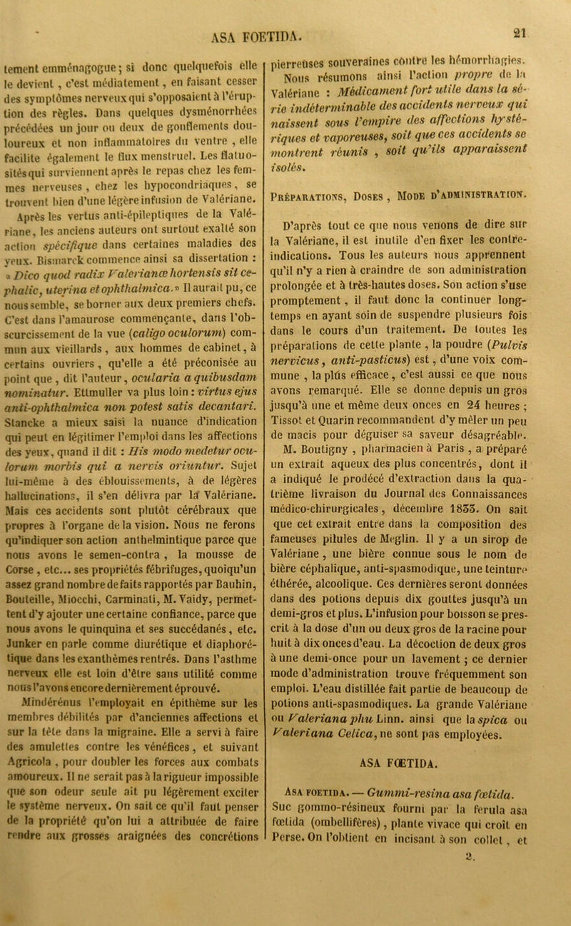 tement emménagogue ; si donc quelquefois elle le devient, c’est médiatement, en faisant cesser des symptômes nerveux qui s’opposaient à l’érup- tion des règles. Dans quelques dysménorrhées précédées un jour ou deux de gonflements dou- loureux et non inflammatoires du ventre , elle facilite également le flux menstruel. Les flatuo- sitésqui surviennent après le repas chez les fem- mes nerveuses , eliez les hypocondriaques, se trouvent bien d’une légère infusion de Valériane. Après les vertus anti-épileptiques de la Valé- riane, les anciens auteurs ont surtout exalté son action spécifique dans certaines maladies des yeux. Bismarck commence ainsi sa dissertation : a Dico quod radix Valenanœ hortensis sit ce- phalic, uterina et ophthalmica.» Il aurait pu, ce nous semble, se borner aux deux premiers chefs. C’est dans l’amaurose commençante, dans l’ob- scurcissement de la vue (caligo oculorum) com- mun aux vieillards, aux hommes de cabinet, à certains ouvriers, qu’elle a été préconisée au point que , dit l’auteur, ocularia a quibusdam nominatur. Etlmuller va plus loin : virtus ejus anii-ophtkalmica non potest satis decantari. Stancke a mieux saisi la nuance d’indication qui peut en légitimer l'emploi dans les affections des yeux, quand il dit : His modo medetur ocu- lorum morbis qui a nervis oriuntur. Sujet lui-même à des éblouissements, à de légères hallucinations, il s’en délivra par la’ Valériane. Mais ces accidents sont plutôt cérébraux que propres à l’organe de la vision. Nous ne ferons qu’indiquer son action anthelmintique parce que nous avons le semen-conlra , la mousse de Corse , etc... ses propriétés fébrifuges, quoiqu’un assez grand nombre de faits rapportés par Bauhin, Bouteille, Miocchi, Carminali, M. Vaidy, permet- tent d’y ajouter une certaine confiance, parce que nous avons le quinquina et ses succédanés, etc. Junker en parle comme diurétique et diaphoré- tique dans les exanthèmes rentrés. Dans l’asthme nerveux elle est loin d’être sans utilité comme nous l’avons encore dernièrement éprouvé. Mindérénus l’employait en épithème sur les membres débilités par d’anciennes affections et sur la tête dans la migraine. Elle a servi à faire des amulettes contre les vénéfices, et suivant Agricola , pour doubler les forces aux combats amoureux. II ne serait pas à la rigueur impossible que son odeur seule ait pu légèrement exciter le système nerveux. On sait ce qu’il faut penser de la propriété qu’on lui a attribuée de faire rendre aux grosses araignées des concrétions pierreuses souveraines contre les hémorrhagies. Nous résumons ainsi l’action propre de la Valériane : Médicament fort utile dans la sé- rie indéterminable des accidents nerveux qui naissent sous l’empire des affections hysté- riques et vaporeuses, soit que ces accidents se montrent réunis , soit qu’ils apparaissent isolés. Préparations, Doses , Mode d’administration. D’après tout ce que nous venons de dire sur la Valériane, il est inutile d’en fixer les contre- indications. Tous les auteurs nous apprennent qu’il n’y a rien à craindre de son administration prolongée et à très-hautes doses. Son action s’use promptement, il faut donc la continuer long- temps en ayant soin de suspendre plusieurs fois dans le cours d’un traitement. De toutes les préparations de cette plante , la poudre (Pulvis nervicus, anti-pasticus) est, d’une voix com- mune , la plûs efficace, c’est aussi ce que nous avons remarqué. Elle se donne depuis un gros jusqu’à une et même deux onces en 24 heures ; Tissot et Quarin recommandent d’y mêler un peu de macis pour déguiser sa saveur désagréable. M. Bouligny , pharmacien à Paris , a préparé un extrait aqueux des plus concentrés, dont il a indiqué le prodéeé d’extraction dans la qua- trième livraison du Journal des Connaissances médico-chirurgicales, décembre 1855. On sait que cet extrait entre dans la composition des fameuses pilules de Meglin. Il y a un sirop de Valériane , une bière connue sous le nom de bière céphalique, anti-spasmodique, une teinture éthérée, alcoolique. Ces dernières seront données dans des potions depuis dix gouttes jusqu’à un demi-gros et plus. L’infusion pour boisson se pres- crit à la dose d’un ou deux gros de la racine pour huit à dix onces d’eau. La décoction de deux gros à une demi-once pour un lavement ; ce dernier mode d’administration trouve fréquemment son emploi. L’eau distillée fait partie de beaucoup de potions anti-spasmodiques. La grande Valériane ou Valeriana phu Linn. ainsi que la spica ou Valeriana Celica, ne sont pas employées. ASA FOETIDA. Asa foetida. — Gummi-resina asa fœtida. Suc gommo-résineux fourni par la ferula asa fœtida (ombellifères), plante vivace qui croît en Perse. On l’obtient en incisant à son collet, et