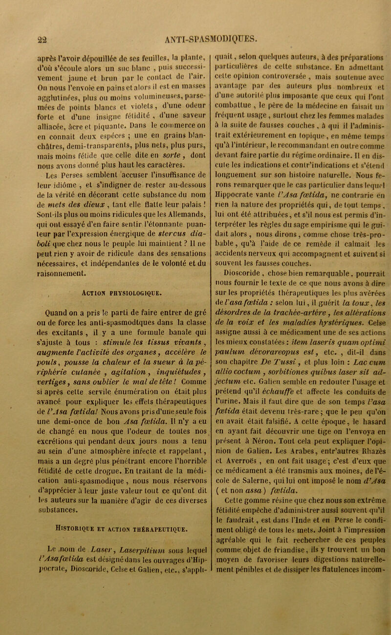 après l’avoir dépouillée de ses feuilles, la plante, d’où s'écoule alors un suc blanc , puis successi- vement jaune et brun par le contact de l’air. On nous l’envoie en pains et alors il est en masses agglutinées, plus ou moins volumineuses, parse- mées de points blancs et violets, d’une odeur forte et d’une insigne fétidité , d’une saveur alliacée, àcreet piquante. Dans le commerce on en connaît deux espèces ; une en grains blan- châtres, demi-transparents, plus nets, plus purs, mais moins fétide que celle dite en sorte , dont nous avons donné plus haut les caractères. Les Perses semblent accuser l’insuffisance de leur idiome , et s’indigner de rester au-dessous delà vérité en décorant cette substance du nom de mets des dieux , tant elle flatte leur palais ! Sont-ils plus ou moins ridicules que les Allemands, qui ont essayé d’en faire sentir l’étonnante puan- teur par l’expression énergique de stercus dia- boli que chez nous le peuple lui maintient ? Il ne peut rien y avoir de ridicule dans des sensations nécessaires, et indépendantes de le volonté et du raisonnement. , Action physiologique. Quand on a pris le parti de faire entrer de gré ou de force les anii-spasmodtques dans la classe des excitants , il y a une formule banale qui s’ajuste à tous : stimule les tissus vivants , augmente l'activité des organes, accélère le pouls, pousse la chaleur et la sueur à la pé- riphérie cutanée , agitation, inquiétudes , vertiges, sans oublier le mal de tête! Comme si après celle servile énumération on était plus avancé pour expliquer les effets thérapeutiques de l’Asa fœtidal Nous avons pris d’une seule fois une demi-once de bon Asa fœtida. Il n’y a eu de changé en nous que l’odeur de toutes nos excrétions qui pendant deux jours nous a tenu au sein d’une atmosphère infecte et rappelant, mais a un degre plus pénétrant encore l’horrible fétidité de celle drogue. En traitant de la médi- cation anti-spasmodique, nous nous réservons d’apprécier à leur juste valeur tout ce qu’ont dil les auteurs sur la manière d’agir de ces diverses substances. Historique et action thérapeutique. Le nom de Laser, Laserpitium sous lequel l’Asa fœtida est désigné dans les ouvrages d’Hip- pocrate, Dioscoride, Celseel Galien, etc., s’appli- quait , selon quelques auteurs, à des préparations particulières de celte substance. En admettant celle opinion controversée , mais soutenue avec avantage par des auteurs plus nombreux et d’une autorité plus imposante que ceux qui l’ont combattue , le père de la médecine en faisait un fréquent usage, surtout chez les femmes malades à la suite de fausses couches , à qui il l’adminis- trait extérieurement en topique, en même temps qu’à l’intérieur, le recommandant en outre comme devant faire partie du régime ordinaire. Il en dis- cute les indications et conlr’indicalions et s’étend longuement sur son histoire naturelle. Nous fe- rons remarquer que le cas particulier dans lequel Hippocrate vante l’Asa fœtida, ne contrarie en rien la nature des propriétés qui, de tout temps, lui ont été attribuées, et s’il nous est permis d’in- terpréter les règles du sage empirisme qui le gui- dait alors , nous dirons, comme chose très-pro- bable , qu’à l’aide de ce remède il calmait les accidents nerveux qui accompagnent et suivent si souvent les fausses couches. Dioscoride, chose bien remarquable, pourrait nous fournir le texte de ce que nous avons à dire sur les propriétés thérapeutiques les plus avérées de l'asa fœtida : selon lui, il guérit la toux, les désordres de la trachée-artère, les altérations de la voix et les maladies hystériques. Ceise assigne aussi à ce médicament une de ses actions les mieux constatées : item lasei'is quamoptimi paulum dèvorareopus est, etc. , dit-il dans son chapitre De Tussi, et plus loin : Lac cum allio coctum , sorbitiones quibus laser sit ad- jectum etc. Galien semble en redouter l’usage et prétend qu’il échauffe et affecte les conduits de l’urine. Mais il faut dire que de son temps l’asa fœtida était devenu très-rare; que le peu qu’on en avait était falsifié. A celte époque, le hasard en ayant fait découvrir une tige on l’envoya en présent à Néron. Tout cela peut expliquer l’opi- nion de Galien. Les Arabes, entr’autres Rhazès et Averroès , en ont fait usage; c’est d’eux que ce médicament a été transmis aux moines, de l’é- cole de Salerne, qui lui ont imposé le nom d’Asa ( et non assa ) fœtida. Cette gomme résine que chez nous son extrême fétidité empêche d’administrer aussi souvent qu’il le faudrait, est dans l’Inde et en Perse le condi- ment obligé de tous les mets. Joint à l’impression agréable qui le fait rechercher de ces peuples comme objet de friandise, ils y trouvent un bon moyen de favoriser leurs digestions naturelle- ment pénibles et de dissiper les flatulences incom-