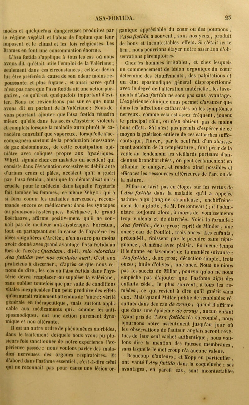 modes et quelquefois dangereuses produites par le régime végétal et l’abus de l’opium que leur imposent et le climat et les lois religieuses. Les Brames en font une consommation énorme. L’Asa fœtida s’applique à tous les cas où nous avons dit qu’était utile l’emploi de la Valériane; seulement dans ces circonstances, celle-ci devra lui être préférée ù cause de son odeur moins re- poussante et plus fugace , et aussi parce qu’il n’est pas rare que l’Asa fœtida ait une action pur- gative, ce qu’il est quelquefois important d’évi- ter. Nous ne reviendrons pas sur ce que nous avons dit en parlant de la Valériane : Nous de- vons pourtant ajouter que l’Asa fœtida réussira mieux qu’elle dans les accès d’hystérie violents et complets lorsque la maladie aura plutôt le ca- ractère convulsif que vaporeux, lorsqu’elle s’ac- compagnera surtout de la production incessante de gaz abdominaux, de cette constipation opi- niâtre avec coliques propre aux hystériques. Whytt signale chez ces malades un accident qui consiste dans l’évacuation excessive et débilitante d’urines crues et pâles, accident qu’il a guéri par l’Asa fœtida , ainsi que la démoralisation si cruelle pour le médecin dans laquelle l’hystérie fait tomber les femmes; ce même Whytt, qui a si bien connu les maladies nerveuses, recom- mande encore ce médicament dans les syncopes ou pâmoisons hystériques. Boërhaave, le grand Boérhaave, affirme positivement qu'il ne con- naît pas de meilleur anti-hystérique. Foreslus , tout en partageant sur la cause de l’hystérie les idées singulières d’Arétée, n’en assure pas moins avoir donné avec grand avantage l’Asa fœtida au fort de l’accès : Quœdarn, dit-il, solo odoratus Asa fœtidœ per nos excitatœ sunt. C’est aux praticiens à discerner, d’après ce que nous ve- nons de dire, les cas où l’Asa fœtida dans l’hys- térie devra remplacer ou suppléer la valériane, sans oublier toutefois que par suite de conditions vitales inexplicables l’un peut produire des effets qu’on aurait vainement attendus de l’autre : vérité générale en thérapeutique, mais surtout appli- cable aux médicaments qui, comme les anti- spasmodiques, ont une action purement dyna- mique et non altérante. Il est un autre ordre de phénomènes morbides, dans le traitement desquels nous avons pu plu- sieurs fois sanctionner de notre expérience l’ex- périence passée : nous voulons parler des mala- dies nerveuses des organes respiratoires. Et d’abord dans l’asthme essentiel, c’est-à-dire celui qui ne reconnaît pas (mur cause une lésion or- ganique appréciable du cœur ou des [>oumons, V Asa fœtida a souvent, sous nos yeux, produit de bons et incontestables effets. Si c’était ici le lieu , nous pourrions étayer notre assertion d’ob- servations péremptoires. Chez les hommes irritables, et chez lesquels un commencement de lésion organique du cœur détermine des étouffements, des palpitations et un état spasmodique général disproportionné avec le degré de l’altération matérielle , les lave- ments d'Asa fœtida ne sont pas sans avantage. L’expérience clinique nous permet d’avancer que dans les affections catharrales où les symptômes nerveux, comme cela est assez fréquent, jouent le principal rôle, on n’en obtient pas de moins bons effets. S’il n’est pas permis d’espérer de ce moyen la guérison entière de ces catarrhes suffo- cants qui, l’hiver, parle seul fait d’un abaisse- ment soudain de la température , font périr de la veille au lendemain les vieillards porteurs d’an- ciennes bronchorrhées, on peut certainement en affaiblir le danger, et rendre ainsi possibles et efficaces les ressources ultérieures de l’art ou de la nature. Millar ne tarit pas en éloges sur les vertus de l'Asa fœtida dans la maladie qu’il a appelée asthme aigu ( angine striduleuse , enchiffréne- ment de la glotte , de M. Bretonneau ) ; il l’admi- nistre toujours alors, à moins de vomissements trop violents et de diarrhée. Yoici la formule : Asa fœtida, deux gros; esprit de Minder, une once; eau de Pouliot, trois onces. Les enfants, prétend-il, finissent par le prendre sans répu- gnance , et même avec plaisir. En même temps il le donne en lavement de la manière suivante : Asa fœtida, deux gros; décoction simple, trois onces ; huile d’olives, une once. Nous ne nions pas les succès de Millar, pourvu qu’on ne nous empêche pas d’ajouter que l’asthme aigu des enfants cède, le plus souvent, à tous les re- mèdes , ce qui revient à dire qu’il guérit sans eux. Mais quand Millar publie de semblables ré- sultats dans des cas de croup; quand il affirme que dans une épidémie de croup , aucun enfant ayant pris de Y Asa fœtida n’a succombé, nous ajournons notre assentiment jusqu’au jour où les observations de l’auteur anglais seront revê- tues de leur seul cachet authentique, nous vou- lons dire la mention des fausses membranes, sans laquelle le mot croup n’a aucune valeur. Beaucoup d’auteurs , et Kopp en particulier, ont vanté 1 Asa fœtida dans la coqueluche : ses avantages, en pareil cas, sont incontestables