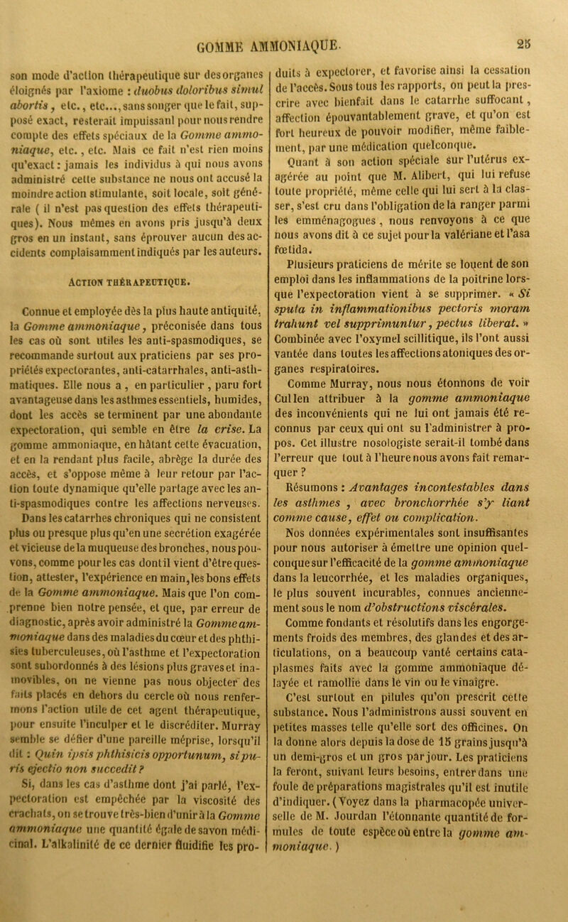 GOMME AMMONIAQUE. son mode d’action thérapeutique sur des organes éloignés par l’axiome : duobus doloribus siniul abortis, etc., etc..., sans songer que le fait, sup- posé exact, resterait impuissant pour nous rendre compte des effets spéciaux de la Gomme ammo- niaque, etc., etc. Mais ce fait n’est rien moins qu’exact : jamais les individus à qui nous avons administré celte substance ne nous ont accusé la moindre action stimulante, soit locale, soit géné- rale ( il n’est pas question des effets thérapeuti- ques). Nous mêmes en avons pris jusqu’à deux gros en un instant, sans éprouver aucun des ac- cidents complaisamment indiqués par les auteurs. Action thérapeutique. Connue et employée dès la plus haute antiquité, la Gomme ammoniaque, préconisée dans tous les cas où sont utiles les anti-spasmodiques, se recommande surtout aux praticiens par ses pro- priétés expectorantes, anti-catarrhales, anti-asth- matiques. Elle nous a , en particulier , paru fort avantageuse dans les asthmes essentiels, humides, dont les accès se terminent par une abondante expectoration, qui semble en être la crise. La gomme ammoniaque, en hâtant celte évacuation, et en la rendant plus facile, abrège la durée des accès, et s’oppose même à leur retour par l’ac- tion toute dynamique qu’elle partage avec les an- ti-spasmodiques contre les affections nerveuses. Dans les catarrhes chroniques qui ne consistent plus ou presque plus qu’en une secrétion exagérée et vicieuse delà muqueuse des bronches, nous pou - vons, comme pour les cas dont il vient d’être ques- tion, attester, l’expérience en main,les bons effets de la Gomme ammoniaque. Mais que l’on com- prenne bien notre pensée, et que, par erreur de d iagnostic, après avoir administré la Gomme am- moniaque dans des maladies du cœur et des phthi- sies tuberculeuses, où l’asthme et l’expectoration sont subordonnés à des lésions plus graves et ina- movibles, on ne vienne pas nous objecter des faits placés en dehors du cercle où nous renfer- mons l’action utile de cet agent thérapeutique, pour ensuite l’inculper et le discréditer. Murray semble se défier d’une pareille méprise, lorsqu’il dit : Qu in i/>sis phthisicis opportunum, sipu- ris ejeclio non sncccdit ? Si, dans les cas d’asthme dont j’ai parlé, l'ex- pectoration est empêchée par la viscosité des crachats, on se trouve très-bien d’unir à la Gomme ammoniaque une quantité égale de savon médi- cinal. L’alkalinité de ce dernier fluidifie les pro- duits à expectorer, et favorise ainsi la cessation de l’accès. Sous tous les rapports, on peut la pres- crire avec bienfait dans le catarrhe suffocant, affection épouvantablement grave, et qu’on est fort heureux de pouvoir modifier, même faible- ment, par une médication quelconque. Quant à son action spéciale sur l’utérus ex- agérée au point que M. Alibert, qui lui refuse toute propriété, même celle qui lui sert à la clas- ser, s’est cru dans l’obligation de la ranger parmi les emménagogues, nous renvoyons à ce que nous avons dit à ce sujet pour la valériane et l’asa fœtida. Plusieurs praticiens de mérite se loqent de son emploi dans les inflammations de la poitrine lors- que l’expectoration vient à se supprimer. « Si sputa in inflammaiionibus pectoris moram trahunt vel supprimunlur, pectus libérât. » Combinée avec l’oxymel scillitique, ils l’ont aussi vantée dans toutes les affections atoniques des or- ganes respiratoires. Comme Murray, nous nous étonnons de voir Cullen attribuer à la gomme ammoniaque des inconvénients qui ne lui ont jamais été re- connus par ceux qui ont su l’administrer à pro- pos. Cet illustre nosologiste serait-il tombé dans l’erreur que tout à l’heure nous avons fait remar- quer ? Résumons : Avantages incontestables dans les asthmes , avec bronchorrhée s’y liant comme cause, effet ou complication. Nos données expérimentales sont insuffisantes pour nous autoriser à émettre une opinion quel- conque sur l’efficacité de la gomme ammoniaque dans la leucorrhée, et les maladies organiques, le plus souvent incurables, connues ancienne- ment sous le nom d’obstructions viscérales. Comme fondants et résolutifs dans les engorge- ments froids des membres, des glandes et des ar- ticulations, on a beaucoup vanté certains cata- plasmes faits avec la gomme ammoniaque dé- layée et ramollie dans le vin ou le vinaigre. C’est surtout en pilules qu’on prescrit celle substance. Nous l’administrons aussi souvent en petites masses telle qu’elle sort des officines. On la donne alors depuis la dose de 15 grains jusqu’à un demi-gros et un gros par jour. Les praticiens la feront, suivant leurs besoins, entrer dans une foule de préparations magistrales qu’il est inutile d’indiquer. (Voyez dans la pharmacopée univer- selle de M. Jourdan l’élonnanle quantité de for- mules de toute espèce où entre la gomme am- moniaque. )